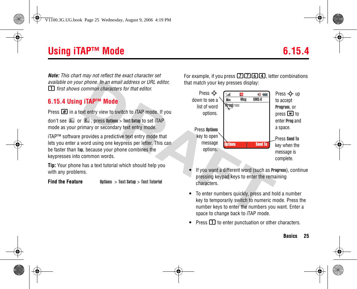 Using iTAP™ Mode 6.15.4Basics 25Note: This chart may not reflect the exact character set available on your phone. In an email address or URL editor, 1 first shows common characters for that editor.6.15.4 Using iTAP™ ModePress # in a text entry view to switch to iTAP mode. If you don’t see  or , press Options &gt; Text Setup to set iTAP mode as your primary or secondary text entry mode.iTAP™ software provides a predictive text entry mode that lets you enter a word using one keypress per letter. This can be faster than Tap, because your phone combines the keypresses into common words.Tip: Your phone has a text tutorial which should help you with any problems.For example, if you press 7764, letter combinations that match your key presses display:•If you want a different word (such as Progress), continue pressing keypad keys to enter the remaining characters.•To enter numbers quickly, press and hold a number key to temporarily switch to numeric mode. Press the number keys to enter the numbers you want. Enter a space to change back to iTAP mode.•Press 1 to enter punctuation or other characters.Find the Feature Options &gt;Text Setup &gt; Text Tutorial Options Send To Msg  SMS:4Prog ramPress Sdown to see alist of wordoptions.Press Optionskey to openmessageoptions.Press Send To key when the message is complete.Press S up to accept Program, or press * to enter Prog and a space.V1100.3G.UG.book  Page 25  Wednesday, August 9, 2006  4:19 PM