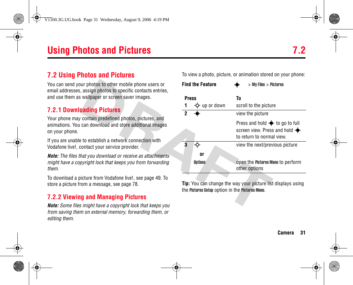 Using Photos and Pictures 7.2Camera 317.2 Using Photos and PicturesYou can send your photos to other mobile phone users or email addresses, assign photos to specific contacts entries, and use them as wallpaper or screen saver images.7.2.1 Downloading PicturesYour phone may contain predefined photos, pictures, and animations. You can download and store additional images on your phone.If you are unable to establish a network connection with Vodafone live!, contact your service provider.Note: The files that you download or receive as attachments might have a copyright lock that keeps you from forwarding them.To download a picture from Vodafone live!, see page 49. To store a picture from a message, see page 78.7.2.2 Viewing and Managing PicturesNote: Some files might have a copyright lock that keeps you from saving them on external memory, forwarding them, or editing them.To view a photo, picture, or animation stored on your phone:Tip: You can change the way your picture list displays using the Pictures Setup option in the Pictures Menu.Find the Feature s&gt;My Files &gt; PicturesPress To1S up or down scroll to the picture2sview the picturePress and hold s to go to full screen view. Press and hold s to return to normal view.3Sorview the next/previous pictureOptions open the Pictures Menu to perform other optionsV1100.3G.UG.book  Page 31  Wednesday, August 9, 2006  4:19 PM