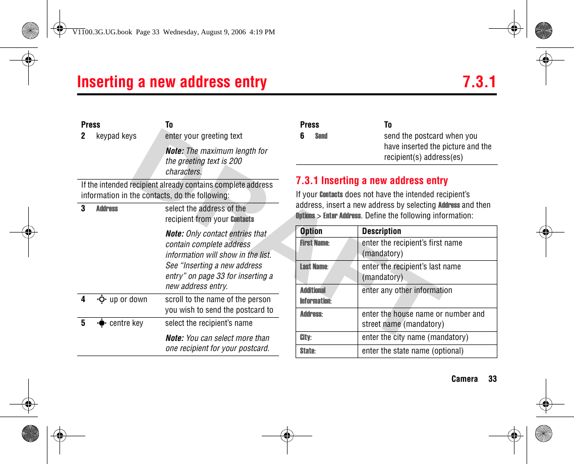 Inserting a new address entry 7.3.1Camera 337.3.1 Inserting a new address entryIf your Contacts does not have the intended recipient’s address, insert a new address by selecting Address and then Options &gt; Enter Address. Define the following information:2keypad keys enter your greeting textNote: The maximum length for the greeting text is 200 characters.If the intended recipient already contains complete address information in the contacts, do the following:3Address select the address of the recipient from your ContactsNote: Only contact entries that contain complete address information will show in the list. See “Inserting a new address entry” on page 33 for inserting a new address entry.4S up or down scroll to the name of the person you wish to send the postcard to5s centre key select the recipient’s nameNote: You can select more than one recipient for your postcard.Press To6Send send the postcard when you have inserted the picture and the recipient(s) address(es)Option DescriptionFirst Name: enter the recipient’s first name (mandatory)Last Name: enter the recipient’s last name (mandatory)Additional Information:enter any other informationAddress: enter the house name or number and street name (mandatory)City: enter the city name (mandatory)State: enter the state name (optional)Press ToV1100.3G.UG.book  Page 33  Wednesday, August 9, 2006  4:19 PM