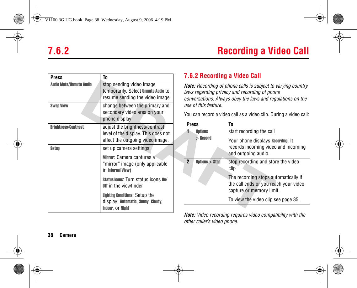 7.6.2 Recording a Video Call38 Camera7.6.2 Recording a Video CallNote: Recording of phone calls is subject to varying country laws regarding privacy and recording of phone conversations. Always obey the laws and regulations on the use of this feature.You can record a video call as a video clip. During a video call:Note: Video recording requires video compatibility with the other caller’s video phone.Audio Mute/Unmute Audio stop sending video image temporarily. Select Unmute Audio to resume sending the video imageSwap View change between the primary and secondary video area on your phone displayBrightness/Contrast adjust the brightness/contrast level of the display. This does not affect the outgoing video image.Setup set up camera settings:Mirror: Camera captures a “mirror” image (only applicable in Internal View)Status Icons: Turn status icons On/Off in the viewfinderLighting Conditions: Setup the display: Automatic, Sunny, Cloudy, Indoor, or NightPress ToPress To1Options &gt;Recordstart recording the callYour phone displays Recording. It records incoming video and incoming and outgoing audio.2Options &gt; Stop stop recording and store the video clipThe recording stops automatically if the call ends or you reach your video capture or memory limit.To view the video clip see page 35.V1100.3G.UG.book  Page 38  Wednesday, August 9, 2006  4:19 PM