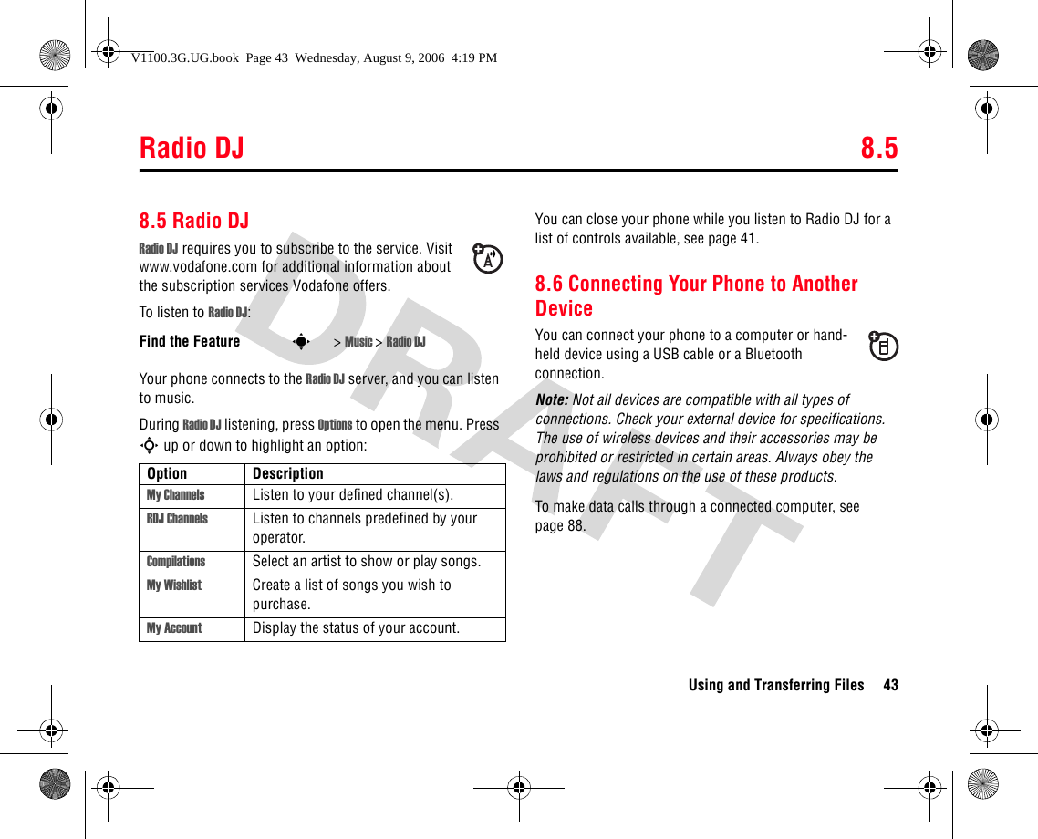 Radio DJ 8.5Using and Transferring Files 438.5 Radio DJRadio DJ requires you to subscribe to the service. Visit www.vodafone.com for additional information about the subscription services Vodafone offers.To listen to Radio DJ:Your phone connects to the Radio DJ server, and you can listen to music. During Radio DJ listening, press Options to open the menu. Press S up or down to highlight an option:You can close your phone while you listen to Radio DJ for a list of controls available, see page 41.8.6 Connecting Your Phone to Another DeviceYou can connect your phone to a computer or hand-held device using a USB cable or a Bluetooth connection.Note: Not all devices are compatible with all types of connections. Check your external device for specifications. The use of wireless devices and their accessories may be prohibited or restricted in certain areas. Always obey the laws and regulations on the use of these products.To make data calls through a connected computer, see page 88.Find the Feature s&gt; Music &gt; Radio DJOption DescriptionMy Channels Listen to your defined channel(s).RDJ Channels Listen to channels predefined by your operator.Compilations Select an artist to show or play songs.My Wishlist Create a list of songs you wish to purchase.My Account Display the status of your account.V1100.3G.UG.book  Page 43  Wednesday, August 9, 2006  4:19 PM