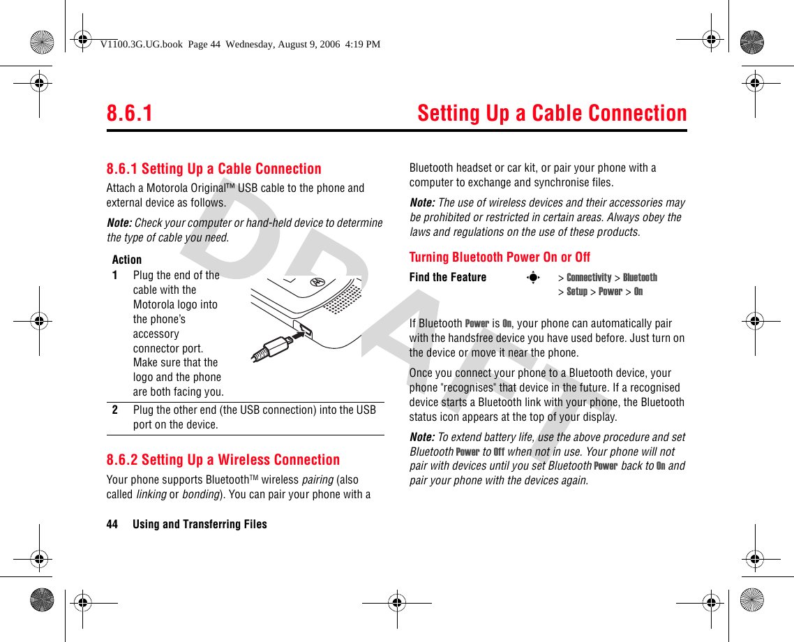 8.6.1 Setting Up a Cable Connection44 Using and Transferring Files8.6.1 Setting Up a Cable ConnectionAttach a Motorola Original™ USB cable to the phone and external device as follows.Note: Check your computer or hand-held device to determine the type of cable you need.8.6.2 Setting Up a Wireless ConnectionYour phone supports BluetoothTM wireless pairing (also called linking or bonding). You can pair your phone with a Bluetooth headset or car kit, or pair your phone with a computer to exchange and synchronise files.Note: The use of wireless devices and their accessories may be prohibited or restricted in certain areas. Always obey the laws and regulations on the use of these products.Turning Bluetooth Power On or OffIf Bluetooth Power is On, your phone can automatically pair with the handsfree device you have used before. Just turn on the device or move it near the phone.Once you connect your phone to a Bluetooth device, your phone &quot;recognises&quot; that device in the future. If a recognised device starts a Bluetooth link with your phone, the Bluetooth status icon appears at the top of your display.Note: To extend battery life, use the above procedure and set Bluetooth Power to Off when not in use. Your phone will not pair with devices until you set Bluetooth Power back to On and pair your phone with the devices again.Action1Plug the end of the cable with the Motorola logo into the phone’s accessory connector port. Make sure that the logo and the phone are both facing you. 2Plug the other end (the USB connection) into the USB port on the device.Find the Feature s&gt;Connectivity &gt; Bluetooth &gt;Setup &gt; Power &gt; OnV1100.3G.UG.book  Page 44  Wednesday, August 9, 2006  4:19 PM