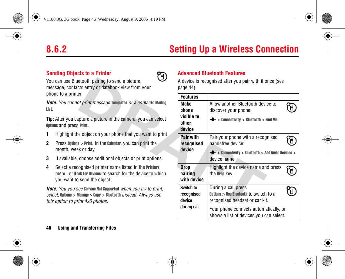 8.6.2 Setting Up a Wireless Connection46 Using and Transferring FilesSending Objects to a PrinterYou can use Bluetooth pairing to send a picture, message, contacts entry or datebook view from your phone to a printer.Note: You cannot print message Templates or a contacts Mailing List.Tip: After you capture a picture in the camera, you can select Options and press Print.1Highlight the object on your phone that you want to print2Press Options &gt; Print. In the Calendar, you can print the month, week or day.3If available, choose additional objects or print options.4Select a recognised printer name listed in the Printers menu, or [Look For Devices] to search for the device to which you want to send the object.Note: You you see Service Not Supported when you try to print, select, Options &gt; Manage &gt; Copy &gt; Bluetooth instead. Always use this option to print 4x6 photos.Advanced Bluetooth FeaturesA device is recognised after you pair with it once (see page 44).FeaturesMake phone visible to other deviceAllow another Bluetooth device to discover your phone:s &gt; Connectivity &gt; Bluetooth &gt; Find MePair with recognised devicePair your phone with a recognised handsfree device:s &gt; Connectivity &gt; Bluetooth &gt; Add Audio Devices &gt; device nameDrop pairing with deviceHighlight the device name and press the Drop key.Switch to recognised device during callDuring a call pressOptions &gt; Use Bluetooth to switch to a recognised headset or car kit.Your phone connects automatically, or shows a list of devices you can select.V1100.3G.UG.book  Page 46  Wednesday, August 9, 2006  4:19 PM