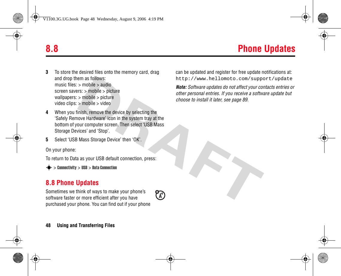 8.8 Phone Updates48 Using and Transferring Files3To store the desired files onto the memory card, drag and drop them as follows: music files: &gt; mobile &gt; audioscreen savers: &gt; mobile &gt; picturewallpapers: &gt; mobile &gt; picturevideo clips: &gt; mobile &gt; video4When you finish, remove the device by selecting the ‘Safely Remove Hardware’ icon in the system tray at the bottom of your computer screen. Then select ‘USB Mass Storage Devices’ and ‘Stop’.5Select ‘USB Mass Storage Device’ then ‘OK’.On your phone:To return to Data as your USB default connection, press:s &gt; Connectivity &gt; USB &gt; Data Connection8.8 Phone UpdatesSometimes we think of ways to make your phone’s software faster or more efficient after you have purchased your phone. You can find out if your phone can be updated and register for free update notifications at: http://www.hellomoto.com/support/updateNote: Software updates do not affect your contacts entries or other personal entries. If you receive a software update but choose to install it later, see page 89.V1100.3G.UG.book  Page 48  Wednesday, August 9, 2006  4:19 PM