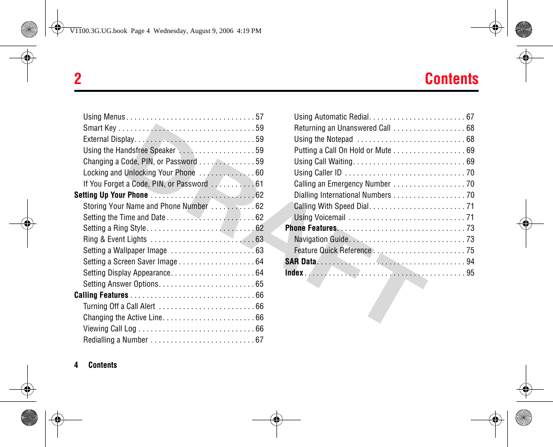 2Contents4 ContentsUsing Menus. . . . . . . . . . . . . . . . . . . . . . . . . . . . . . . . 57Smart Key . . . . . . . . . . . . . . . . . . . . . . . . . . . . . . . . . . 59External Display. . . . . . . . . . . . . . . . . . . . . . . . . . . . . . 59Using the Handsfree Speaker  . . . . . . . . . . . . . . . . . . . 59Changing a Code, PIN, or Password . . . . . . . . . . . . . . 59Locking and Unlocking Your Phone  . . . . . . . . . . . . . . 60If You Forget a Code, PIN, or Password . . . . . . . . . . . 61Setting Up Your Phone . . . . . . . . . . . . . . . . . . . . . . . . . . 62Storing Your Name and Phone Number  . . . . . . . . . . . 62Setting the Time and Date . . . . . . . . . . . . . . . . . . . . . . 62Setting a Ring Style. . . . . . . . . . . . . . . . . . . . . . . . . . . 62Ring &amp; Event Lights  . . . . . . . . . . . . . . . . . . . . . . . . . . 63Setting a Wallpaper Image  . . . . . . . . . . . . . . . . . . . . . 63Setting a Screen Saver Image . . . . . . . . . . . . . . . . . . . 64Setting Display Appearance. . . . . . . . . . . . . . . . . . . . . 64Setting Answer Options. . . . . . . . . . . . . . . . . . . . . . . . 65Calling Features . . . . . . . . . . . . . . . . . . . . . . . . . . . . . . . 66Turning Off a Call Alert  . . . . . . . . . . . . . . . . . . . . . . . . 66Changing the Active Line. . . . . . . . . . . . . . . . . . . . . . . 66Viewing Call Log . . . . . . . . . . . . . . . . . . . . . . . . . . . . . 66Redialling a Number . . . . . . . . . . . . . . . . . . . . . . . . . . 67Using Automatic Redial. . . . . . . . . . . . . . . . . . . . . . . . 67Returning an Unanswered Call . . . . . . . . . . . . . . . . . . 68Using the Notepad  . . . . . . . . . . . . . . . . . . . . . . . . . . . 68Putting a Call On Hold or Mute . . . . . . . . . . . . . . . . . . 69Using Call Waiting. . . . . . . . . . . . . . . . . . . . . . . . . . . . 69Using Caller ID . . . . . . . . . . . . . . . . . . . . . . . . . . . . . . 70Calling an Emergency Number . . . . . . . . . . . . . . . . . . 70Dialling International Numbers . . . . . . . . . . . . . . . . . . 70Calling With Speed Dial. . . . . . . . . . . . . . . . . . . . . . . . 71Using Voicemail  . . . . . . . . . . . . . . . . . . . . . . . . . . . . . 71Phone Features. . . . . . . . . . . . . . . . . . . . . . . . . . . . . . . . 73Navigation Guide. . . . . . . . . . . . . . . . . . . . . . . . . . . . . 73Feature Quick Reference . . . . . . . . . . . . . . . . . . . . . . . 75SAR Data. . . . . . . . . . . . . . . . . . . . . . . . . . . . . . . . . . . . . 94Index . . . . . . . . . . . . . . . . . . . . . . . . . . . . . . . . . . . . . . . . 95V1100.3G.UG.book  Page 4  Wednesday, August 9, 2006  4:19 PM