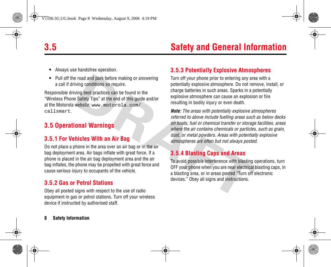 3.5 Safety and General Information8 Safety Information•Always use handsfree operation.•Pull off the road and park before making or answering a call if driving conditions so require.Responsible driving best practices can be found in the “Wireless Phone Safety Tips” at the end of this guide and/or at the Motorola website: www.motorola.com/callsmart.3.5 Operational Warnings3.5.1 For Vehicles With an Air BagDo not place a phone in the area over an air bag or in the air bag deployment area. Air bags inflate with great force. If a phone is placed in the air bag deployment area and the air bag inflates, the phone may be propelled with great force and cause serious injury to occupants of the vehicle.3.5.2 Gas or Petrol StationsObey all posted signs with respect to the use of radio equipment in gas or petrol stations. Turn off your wireless device if instructed by authorised staff.3.5.3 Potentially Explosive AtmospheresTurn off your phone prior to entering any area with a potentially explosive atmosphere. Do not remove, install, or charge batteries in such areas. Sparks in a potentially explosive atmosphere can cause an explosion or fire resulting in bodily injury or even death.Note: The areas with potentially explosive atmospheres referred to above include fuelling areas such as below decks on boats, fuel or chemical transfer or storage facilities, areas where the air contains chemicals or particles, such as grain, dust, or metal powders. Areas with potentially explosive atmospheres are often but not always posted.3.5.4 Blasting Caps and AreasTo avoid possible interference with blasting operations, turn OFF your phone when you are near electrical blasting caps, in a blasting area, or in areas posted “Turn off electronic devices.” Obey all signs and instructions.V1100.3G.UG.book  Page 8  Wednesday, August 9, 2006  4:19 PM