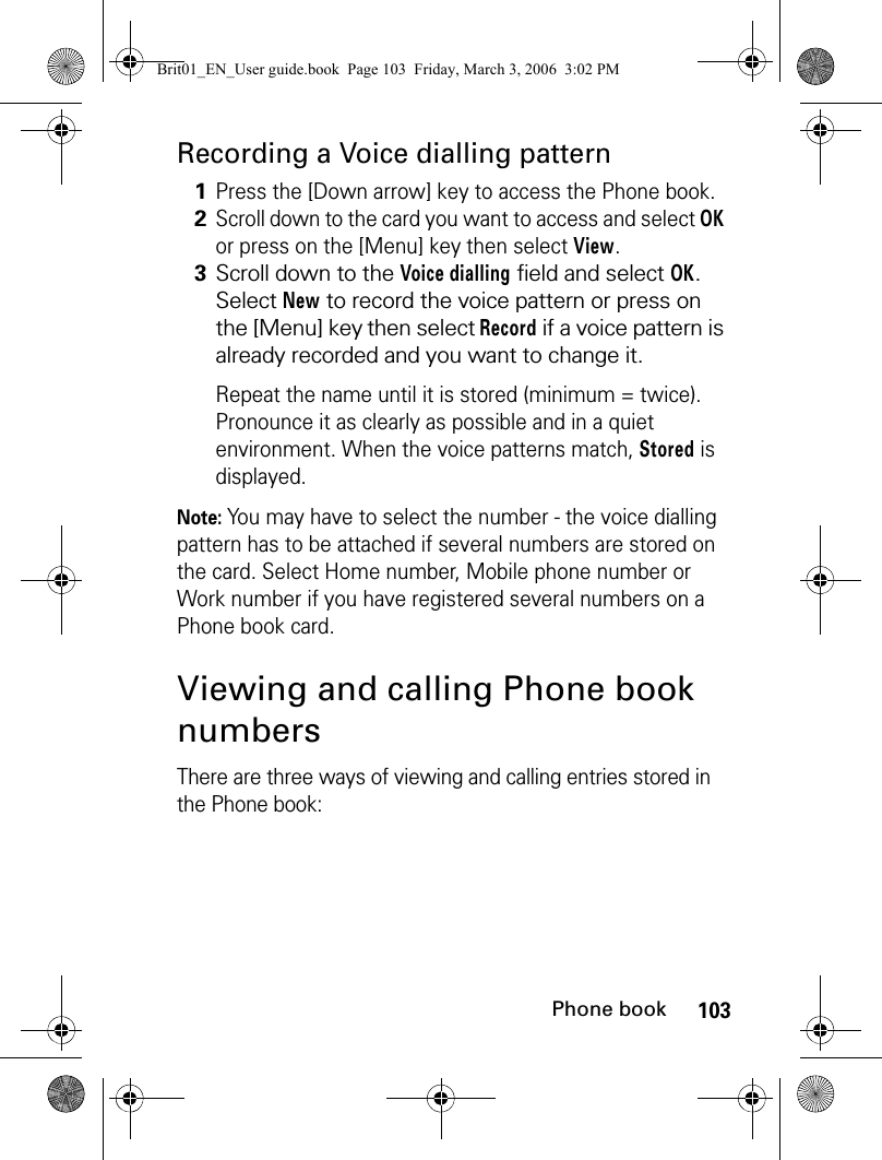 103Phone bookRecording a Voice dialling patternNote: You may have to select the number - the voice dialling pattern has to be attached if several numbers are stored on the card. Select Home number, Mobile phone number or Work number if you have registered several numbers on a Phone book card.Viewing and calling Phone book numbersThere are three ways of viewing and calling entries stored in the Phone book:1Press the [Down arrow] key to access the Phone book.2Scroll down to the card you want to access and select OK or press on the [Menu] key then select View.3Scroll down to the Voice dialling field and select OK. Select New to record the voice pattern or press on the [Menu] key then select Record if a voice pattern is already recorded and you want to change it.Repeat the name until it is stored (minimum = twice). Pronounce it as clearly as possible and in a quiet environment. When the voice patterns match, Stored is displayed.Brit01_EN_User guide.book  Page 103  Friday, March 3, 2006  3:02 PM