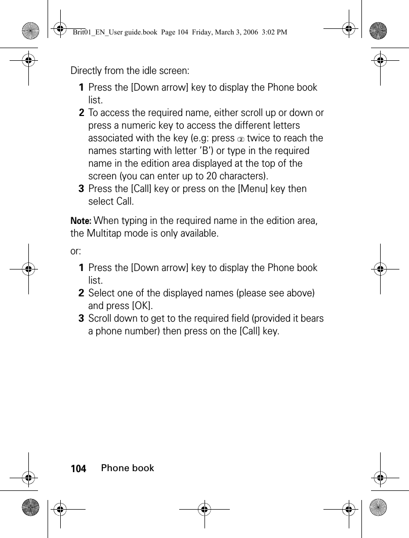 104Phone bookDirectly from the idle screen:Note: When typing in the required name in the edition area, the Multitap mode is only available.or:1Press the [Down arrow] key to display the Phone book list.2To access the required name, either scroll up or down or press a numeric key to access the different letters associated with the key (e.g: press   twice to reach the names starting with letter ’B’) or type in the required name in the edition area displayed at the top of the screen (you can enter up to 20 characters).3Press the [Call] key or press on the [Menu] key then select Call.1Press the [Down arrow] key to display the Phone book list.2Select one of the displayed names (please see above) and press [OK].3Scroll down to get to the required field (provided it bears a phone number) then press on the [Call] key.Brit01_EN_User guide.book  Page 104  Friday, March 3, 2006  3:02 PM