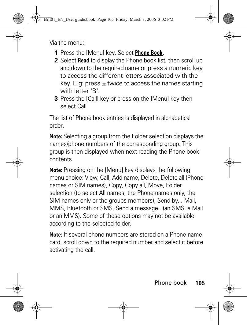 105Phone bookVia the menu:The list of Phone book entries is displayed in alphabetical order.Note: Selecting a group from the Folder selection displays the names/phone numbers of the corresponding group. This group is then displayed when next reading the Phone book contents. Note: Pressing on the [Menu] key displays the following menu choice: View, Call, Add name, Delete, Delete all (Phone names or SIM names), Copy, Copy all, Move, Folder selection (to select All names, the Phone names only, the SIM names only or the groups members), Send by... Mail, MMS, Bluetooth or SMS, Send a message...(an SMS, a Mail or an MMS). Some of these options may not be available according to the selected folder.Note: If several phone numbers are stored on a Phone name card, scroll down to the required number and select it before activating the call.1Press the [Menu] key. Select Phone Book.2Select Read to display the Phone book list, then scroll up and down to the required name or press a numeric key to access the different letters associated with the key. E.g: press   twice to access the names starting with letter &apos;B&apos;.3Press the [Call] key or press on the [Menu] key then select Call.Brit01_EN_User guide.book  Page 105  Friday, March 3, 2006  3:02 PM