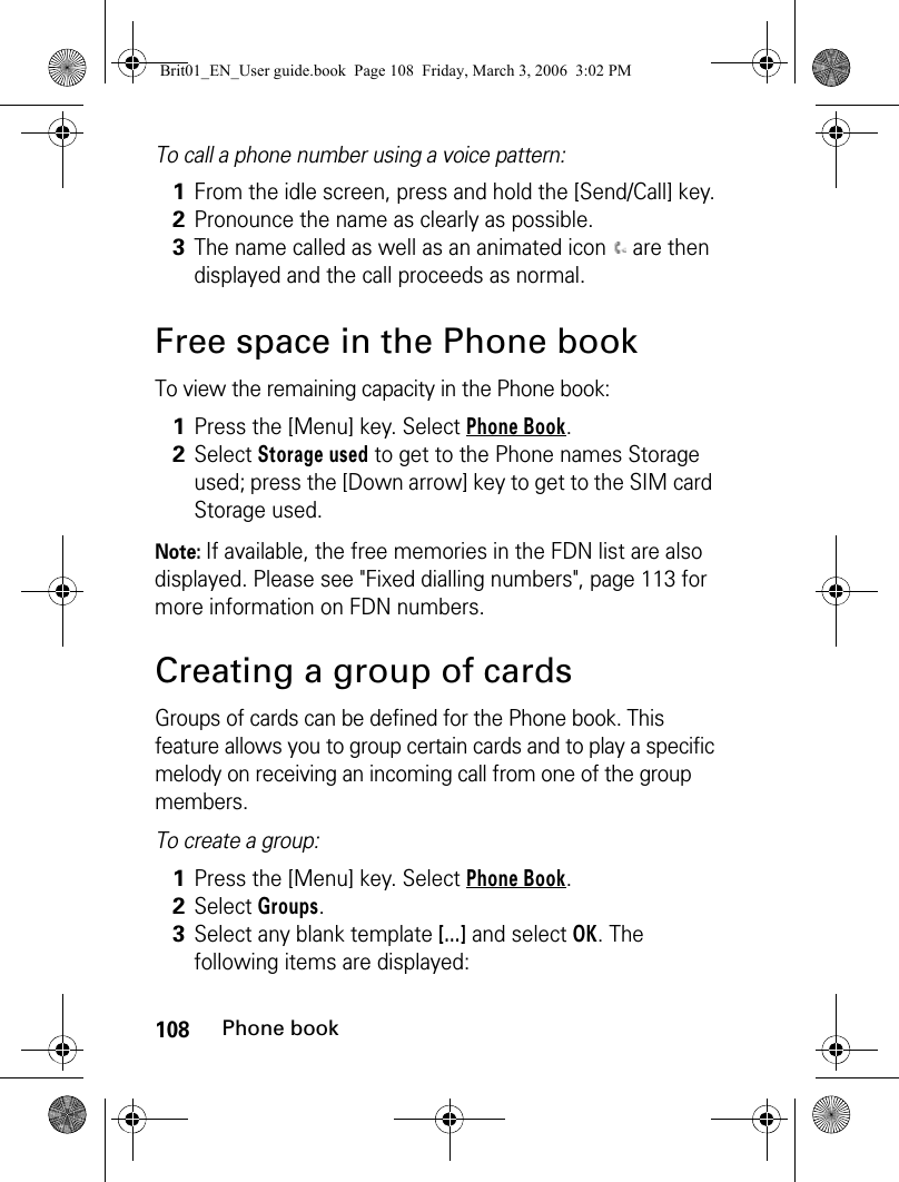 108Phone bookTo call a phone number using a voice pattern: Free space in the Phone bookTo view the remaining capacity in the Phone book:Note: If available, the free memories in the FDN list are also displayed. Please see &quot;Fixed dialling numbers&quot;, page 113 for more information on FDN numbers.Creating a group of cardsGroups of cards can be defined for the Phone book. This feature allows you to group certain cards and to play a specific melody on receiving an incoming call from one of the group members.To create a group: 1From the idle screen, press and hold the [Send/Call] key.2Pronounce the name as clearly as possible.3The name called as well as an animated icon   are then displayed and the call proceeds as normal.1Press the [Menu] key. Select Phone Book.2Select Storage used to get to the Phone names Storage used; press the [Down arrow] key to get to the SIM card Storage used. 1Press the [Menu] key. Select Phone Book.2Select Groups.3Select any blank template [...] and select OK. The following items are displayed:Brit01_EN_User guide.book  Page 108  Friday, March 3, 2006  3:02 PM