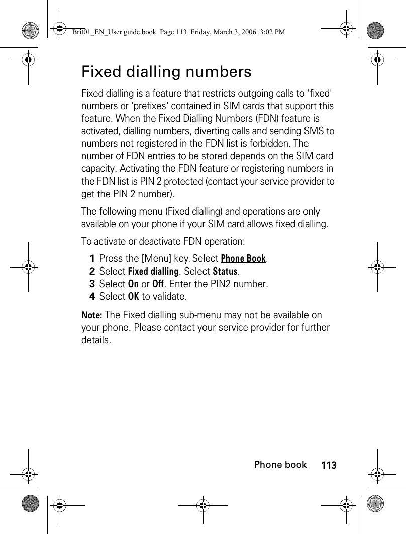 113Phone bookFixed dialling numbersFixed dialling is a feature that restricts outgoing calls to &apos;fixed&apos; numbers or &apos;prefixes&apos; contained in SIM cards that support this feature. When the Fixed Dialling Numbers (FDN) feature is activated, dialling numbers, diverting calls and sending SMS to numbers not registered in the FDN list is forbidden. The number of FDN entries to be stored depends on the SIM card capacity. Activating the FDN feature or registering numbers in the FDN list is PIN 2 protected (contact your service provider to get the PIN 2 number).The following menu (Fixed dialling) and operations are only available on your phone if your SIM card allows fixed dialling.To activate or deactivate FDN operation:Note: The Fixed dialling sub-menu may not be available on your phone. Please contact your service provider for further details.1Press the [Menu] key. Select Phone Book.2Select Fixed dialling. Select Status.3Select On or Off. Enter the PIN2 number.4Select OK to validate.Brit01_EN_User guide.book  Page 113  Friday, March 3, 2006  3:02 PM