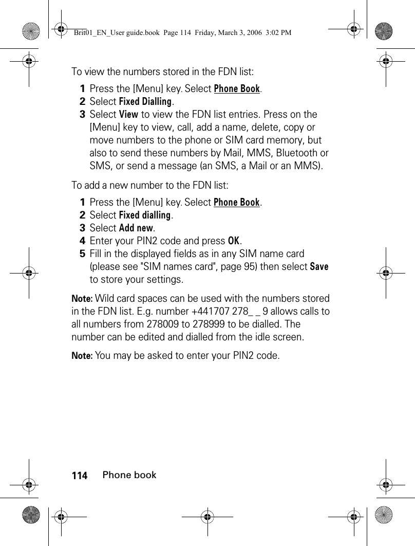 114Phone bookTo view the numbers stored in the FDN list:To add a new number to the FDN list:Note: Wild card spaces can be used with the numbers stored in the FDN list. E.g. number +441707 278_ _ 9 allows calls to all numbers from 278009 to 278999 to be dialled. The number can be edited and dialled from the idle screen. Note: You may be asked to enter your PIN2 code.1Press the [Menu] key. Select Phone Book.2Select Fixed Dialling.3Select View to view the FDN list entries. Press on the [Menu] key to view, call, add a name, delete, copy or move numbers to the phone or SIM card memory, but also to send these numbers by Mail, MMS, Bluetooth or SMS, or send a message (an SMS, a Mail or an MMS).1Press the [Menu] key. Select Phone Book.2Select Fixed dialling.3Select Add new.4Enter your PIN2 code and press OK.5Fill in the displayed fields as in any SIM name card (please see &quot;SIM names card&quot;, page 95) then select Save to store your settings.Brit01_EN_User guide.book  Page 114  Friday, March 3, 2006  3:02 PM