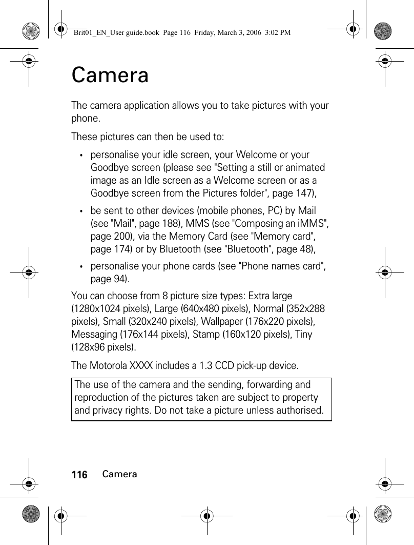 116CameraCameraThe camera application allows you to take pictures with your phone.These pictures can then be used to:•personalise your idle screen, your Welcome or your Goodbye screen (please see &quot;Setting a still or animated image as an Idle screen as a Welcome screen or as a Goodbye screen from the Pictures folder&quot;, page 147),•be sent to other devices (mobile phones, PC) by Mail (see &quot;Mail&quot;, page 188), MMS (see &quot;Composing an iMMS&quot;, page 200), via the Memory Card (see &quot;Memory card&quot;, page 174) or by Bluetooth (see &quot;Bluetooth&quot;, page 48),•personalise your phone cards (see &quot;Phone names card&quot;, page 94).You can choose from 8 picture size types: Extra large (1280x1024 pixels), Large (640x480 pixels), Normal (352x288 pixels), Small (320x240 pixels), Wallpaper (176x220 pixels), Messaging (176x144 pixels), Stamp (160x120 pixels), Tiny (128x96 pixels).The Motorola XXXX includes a 1.3 CCD pick-up device.The use of the camera and the sending, forwarding and reproduction of the pictures taken are subject to property and privacy rights. Do not take a picture unless authorised.Brit01_EN_User guide.book  Page 116  Friday, March 3, 2006  3:02 PM