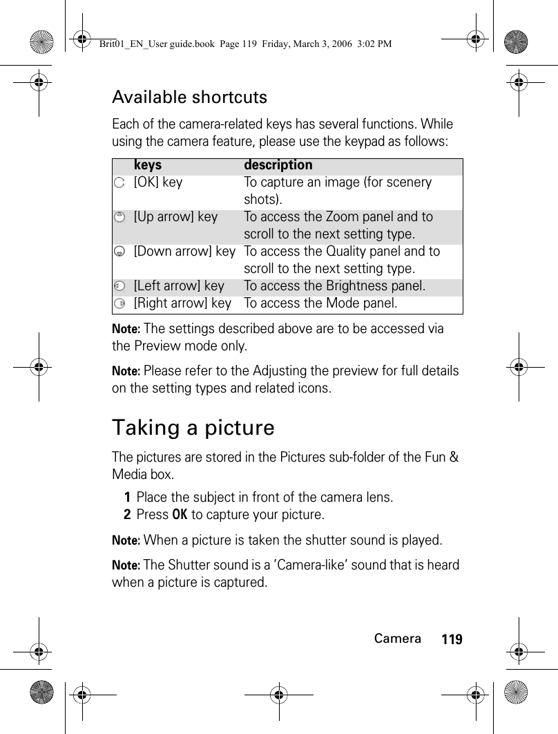 119CameraAvailable shortcutsEach of the camera-related keys has several functions. While using the camera feature, please use the keypad as follows:Note: The settings described above are to be accessed via the Preview mode only.Note: Please refer to the Adjusting the preview for full details on the setting types and related icons.Taking a pictureThe pictures are stored in the Pictures sub-folder of the Fun &amp; Media box.Note: When a picture is taken the shutter sound is played.Note: The Shutter sound is a ’Camera-like’ sound that is heard when a picture is captured.keys description[OK] key To capture an image (for scenery shots).[Up arrow] key To access the Zoom panel and to scroll to the next setting type.[Down arrow] key To access the Quality panel and to scroll to the next setting type.[Left arrow] key To access the Brightness panel.[Right arrow] key To access the Mode panel.1Place the subject in front of the camera lens.2Press OK to capture your picture. Brit01_EN_User guide.book  Page 119  Friday, March 3, 2006  3:02 PM