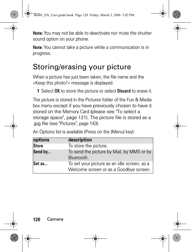 120CameraNote: You may not be able to deactivate nor mute the shutter sound option on your phone.Note: You cannot take a picture while a communication is in progress.Storing/erasing your pictureWhen a picture has just been taken, the file name and the «Keep this photo?» message is displayed.The picture is stored in the Pictures folder of the Fun &amp; Media box menu except if you have previously chosen to have it stored on the Memory Card (please see &quot;To select a storage space&quot;, page 121). The picture file is stored as a .jpg file (see &quot;Pictures&quot;, page 143).An Options list is available (Press on the [Menu] key):1Select OK to store the picture or select Discard to erase it.options  descriptionStoreTo store the picture.Send by...To send the picture by Mail, by MMS or by Bluetooth. Set as...To set your picture as an idle screen, as a Welcome screen or as a Goodbye screen.Brit01_EN_User guide.book  Page 120  Friday, March 3, 2006  3:02 PM