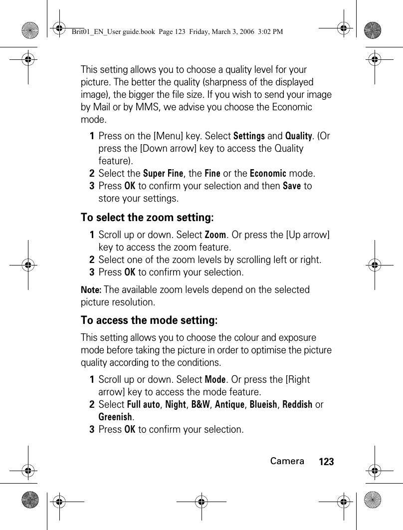 123CameraThis setting allows you to choose a quality level for your picture. The better the quality (sharpness of the displayed image), the bigger the file size. If you wish to send your image by Mail or by MMS, we advise you choose the Economic mode.To select the zoom setting:Note: The available zoom levels depend on the selected picture resolution.To access the mode setting:This setting allows you to choose the colour and exposure mode before taking the picture in order to optimise the picture quality according to the conditions.1Press on the [Menu] key. Select Settings and Quality. (Or press the [Down arrow] key to access the Quality feature).2Select the Super Fine, the Fine or the Economic mode.3Press OK to confirm your selection and then Save to store your settings.1Scroll up or down. Select Zoom. Or press the [Up arrow] key to access the zoom feature.2Select one of the zoom levels by scrolling left or right.3Press OK to confirm your selection. 1Scroll up or down. Select Mode. Or press the [Right arrow] key to access the mode feature.2Select Full auto, Night, B&amp;W, Antique, Blueish, Reddish or Greenish.3Press OK to confirm your selection.Brit01_EN_User guide.book  Page 123  Friday, March 3, 2006  3:02 PM