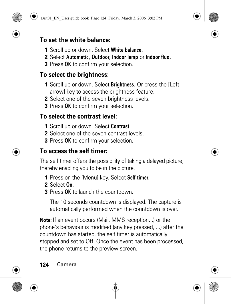 124CameraTo set the white balance:To select the brightness:To select the contrast level:To access the self timer:The self timer offers the possibility of taking a delayed picture, thereby enabling you to be in the picture.Note: If an event occurs (Mail, MMS reception...) or the phone&apos;s behaviour is modified (any key pressed, ...) after the countdown has started, the self timer is automatically stopped and set to Off. Once the event has been processed, the phone returns to the preview screen.1Scroll up or down. Select White balance.2Select Automatic, Outdoor, Indoor lamp or Indoor fluo.3Press OK to confirm your selection.1Scroll up or down. Select Brightness. Or press the [Left arrow] key to access the brightness feature.2Select one of the seven brightness levels.3Press OK to confirm your selection.1Scroll up or down. Select Contrast.2Select one of the seven contrast levels.3Press OK to confirm your selection.1Press on the [Menu] key. Select Self timer.2Select On.3Press OK to launch the countdown.The 10 seconds countdown is displayed. The capture is automatically performed when the countdown is over.Brit01_EN_User guide.book  Page 124  Friday, March 3, 2006  3:02 PM