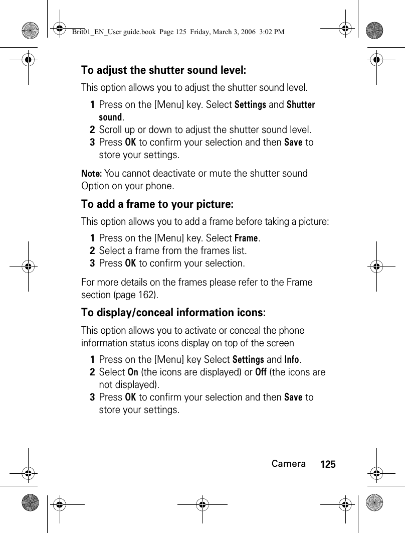 125CameraTo adjust the shutter sound level:This option allows you to adjust the shutter sound level.Note: You cannot deactivate or mute the shutter sound Option on your phone.To add a frame to your picture:This option allows you to add a frame before taking a picture:For more details on the frames please refer to the Frame section (page 162).To display/conceal information icons:This option allows you to activate or conceal the phone information status icons display on top of the screen1Press on the [Menu] key. Select Settings and Shutter sound.2Scroll up or down to adjust the shutter sound level.3Press OK to confirm your selection and then Save to store your settings.1Press on the [Menu] key. Select Frame.2Select a frame from the frames list.3Press OK to confirm your selection.1Press on the [Menu] key Select Settings and Info.2Select On (the icons are displayed) or Off (the icons are not displayed).3Press OK to confirm your selection and then Save to store your settings.Brit01_EN_User guide.book  Page 125  Friday, March 3, 2006  3:02 PM