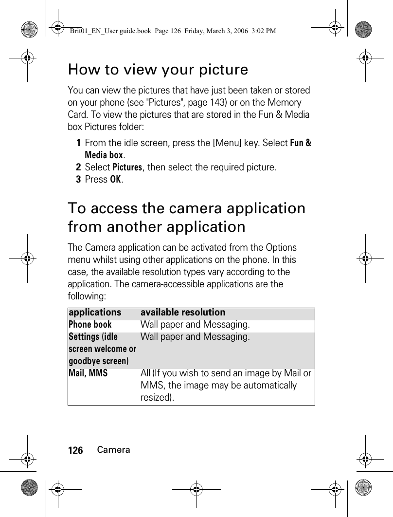 126CameraHow to view your pictureYou can view the pictures that have just been taken or stored on your phone (see &quot;Pictures&quot;, page 143) or on the Memory Card. To view the pictures that are stored in the Fun &amp; Media box Pictures folder:To access the camera application from another applicationThe Camera application can be activated from the Options menu whilst using other applications on the phone. In this case, the available resolution types vary according to the application. The camera-accessible applications are the following:1From the idle screen, press the [Menu] key. Select Fun &amp; Media box.2Select Pictures, then select the required picture.3Press OK.applications available resolutionPhone bookWall paper and Messaging.Settings (idle screen welcome or goodbye screen)Wall paper and Messaging.Mail, MMSAll (If you wish to send an image by Mail or MMS, the image may be automatically resized).Brit01_EN_User guide.book  Page 126  Friday, March 3, 2006  3:02 PM