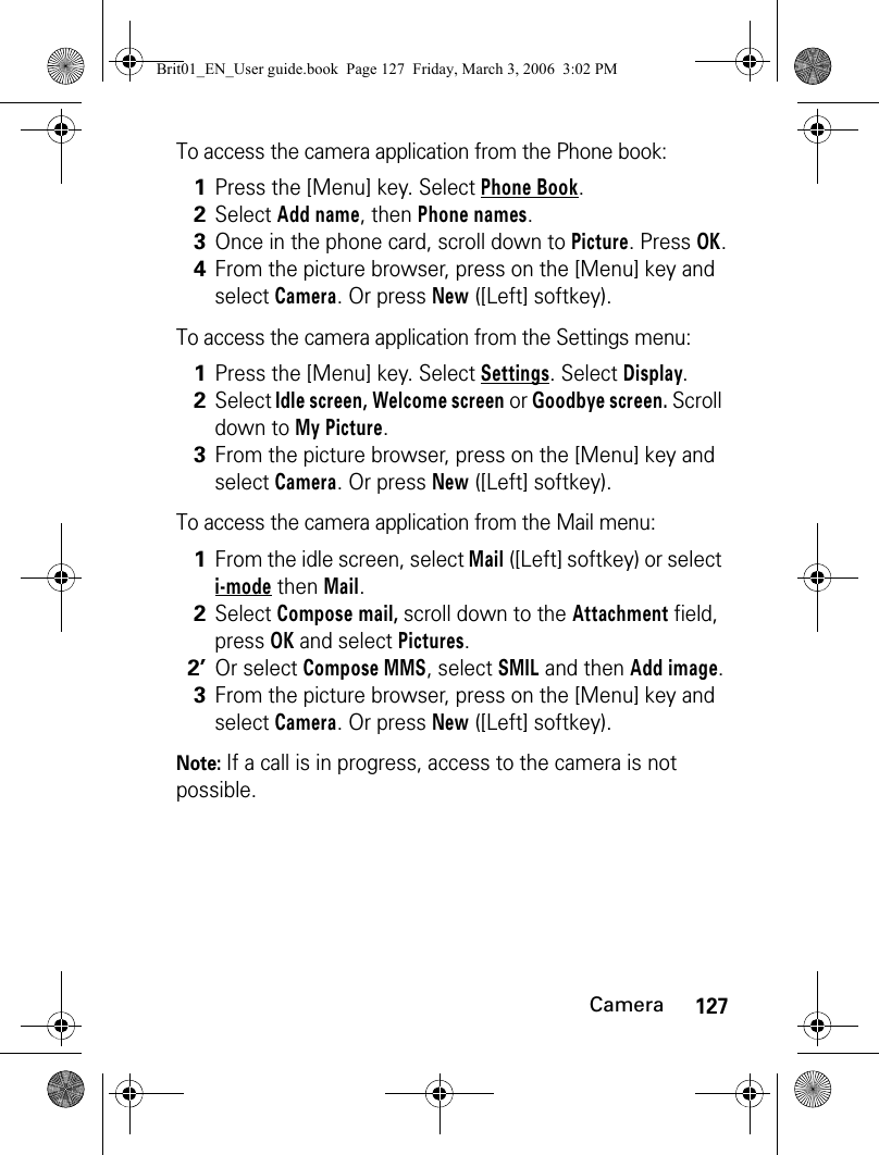 127CameraTo access the camera application from the Phone book:To access the camera application from the Settings menu:To access the camera application from the Mail menu: Note: If a call is in progress, access to the camera is not possible.1Press the [Menu] key. Select Phone Book. 2Select Add name, then Phone names.3Once in the phone card, scroll down to Picture. Press OK.4From the picture browser, press on the [Menu] key and select Camera. Or press New ([Left] softkey).1Press the [Menu] key. Select Settings. Select Display.2Select Idle screen, Welcome screen or Goodbye screen. Scroll down to My Picture.3From the picture browser, press on the [Menu] key and select Camera. Or press New ([Left] softkey).1From the idle screen, select Mail ([Left] softkey) or select i-mode then Mail. 2Select Compose mail, scroll down to the Attachment field, press OK and select Pictures.2’Or select Compose MMS, select SMIL and then Add image.3From the picture browser, press on the [Menu] key and select Camera. Or press New ([Left] softkey).Brit01_EN_User guide.book  Page 127  Friday, March 3, 2006  3:02 PM