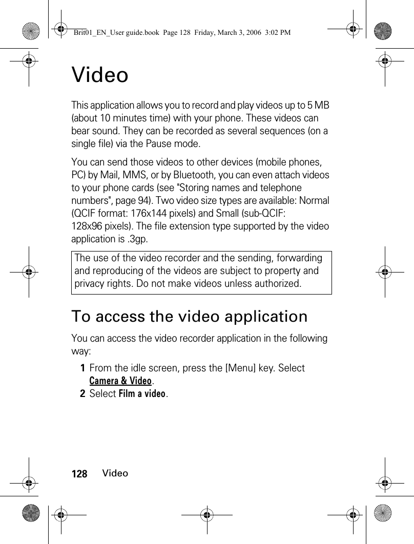 128VideoVideoThis application allows you to record and play videos up to 5 MB (about 10 minutes time) with your phone. These videos can bear sound. They can be recorded as several sequences (on a single file) via the Pause mode.You can send those videos to other devices (mobile phones, PC) by Mail, MMS, or by Bluetooth, you can even attach videos to your phone cards (see &quot;Storing names and telephone numbers&quot;, page 94). Two video size types are available: Normal (QCIF format: 176x144 pixels) and Small (sub-QCIF: 128x96 pixels). The file extension type supported by the video application is .3gp.To access the video applicationYou can access the video recorder application in the following way:The use of the video recorder and the sending, forwarding and reproducing of the videos are subject to property and privacy rights. Do not make videos unless authorized.1From the idle screen, press the [Menu] key. Select Camera &amp; Video.2Select Film a video.Brit01_EN_User guide.book  Page 128  Friday, March 3, 2006  3:02 PM