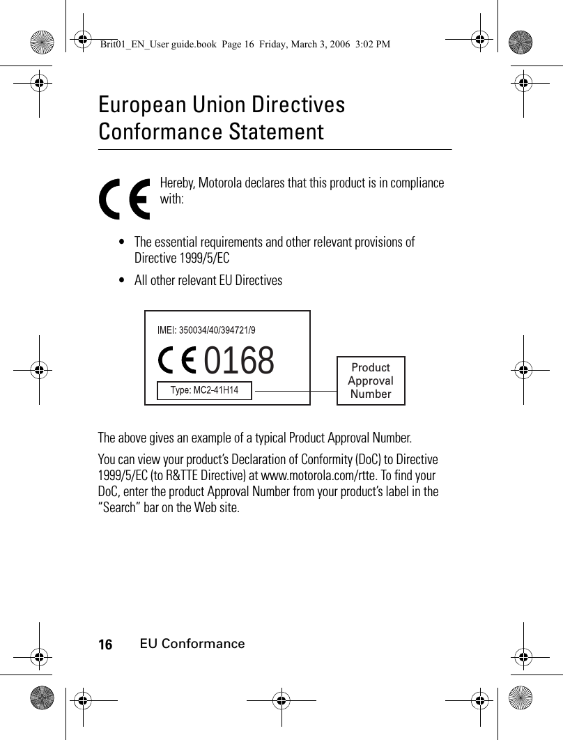 16EU ConformanceEuropean Union Directives Conformance StatementEU Confor manceHereby, Motorola declares that this product is in compliance with:•The essential requirements and other relevant provisions of Directive 1999/5/EC•All other relevant EU DirectivesThe above gives an example of a typical Product Approval Number.You can view your product’s Declaration of Conformity (DoC) to Directive 1999/5/EC (to R&amp;TTE Directive) at www.motorola.com/rtte. To find your DoC, enter the product Approval Number from your product’s label in the “Search” bar on the Web site.0168 ProductApprovalNumberBrit01_EN_User guide.book  Page 16  Friday, March 3, 2006  3:02 PM