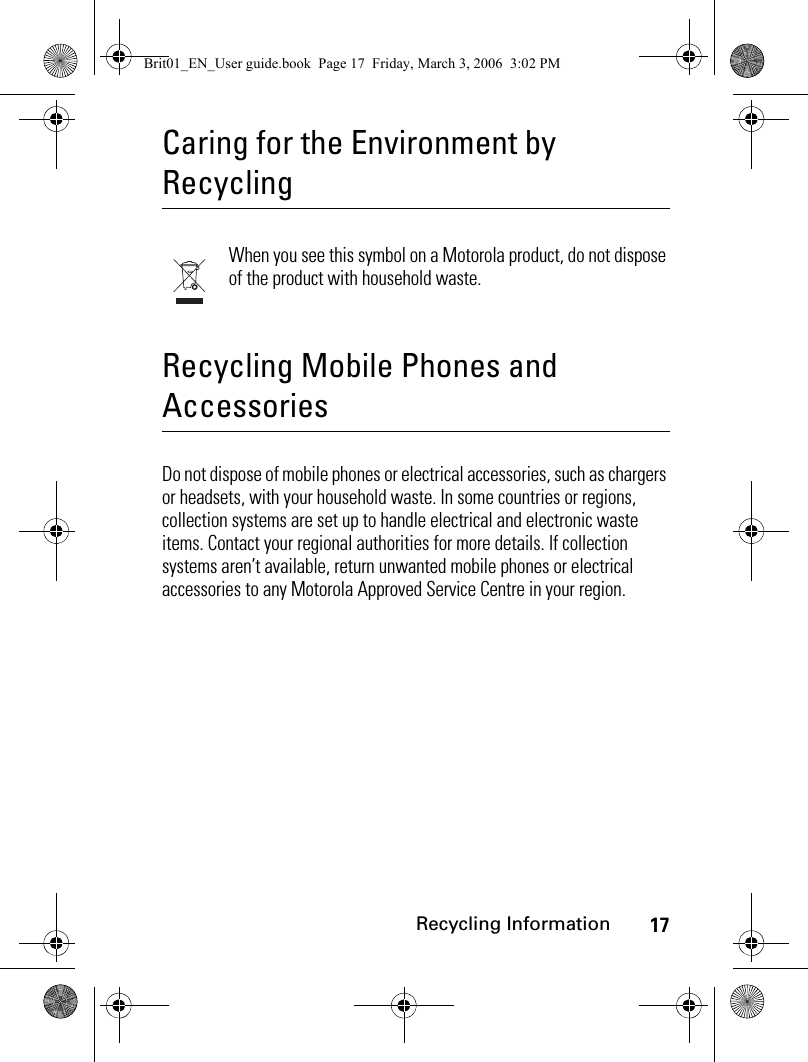 17Recycling InformationCaring for the Environment by RecyclingRecycling InformationWhen you see this symbol on a Motorola product, do not dispose of the product with household waste.Recycling Mobile Phones and AccessoriesDo not dispose of mobile phones or electrical accessories, such as chargers or headsets, with your household waste. In some countries or regions, collection systems are set up to handle electrical and electronic waste items. Contact your regional authorities for more details. If collection systems aren’t available, return unwanted mobile phones or electrical accessories to any Motorola Approved Service Centre in your region.Brit01_EN_User guide.book  Page 17  Friday, March 3, 2006  3:02 PM