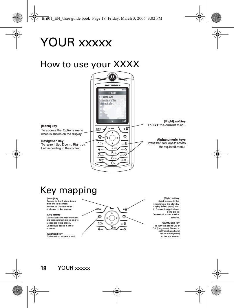 18YOUR xxxxxYOUR xxxxxHow to use your XXXXKey mapping[ Right]  soft keyTo Exit  th e cu rre n t m enu.Navigatio n keyTo scroll  Up, Down,  Right orLeft according to the context.[Menu] key To access the Opti ons menuwhen is shown on the display. Alphanumeric keysPress the 1 to 9 keys to accessthe requiered menu.[Left] softkeyQuick access to M ail from the idle  s creen  (s hort p re ss)  and  to Messa ges (l ong  p re ss).Co n text u al  act i on  in  oth er scree ns.[ Right ] soft keyQuick a ccess to thei-mode from the standbydis play (s hort press)  a ndto Games  &amp; Applications(long press)[O n/O ff, E nd]  keyTo turn th e phone On  or Off (long press), To end a call/reject a call and  return (short press)to t he  id le  scre e n.[Menu] keyAccess to  the  9  Menu icon s fr om  th e i dle sc reen .Access to  Option s whe n is shown on the screen.[Call/Send] keyTo l au n ch o r an sw er  a  ca ll .Contextual action in other scree ns.Brit01_EN_User guide.book  Page 18  Friday, March 3, 2006  3:02 PM