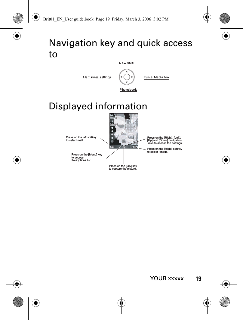 19YOUR xxxxxNavigation key and quick access toDisplayed informationNew SM SFun &amp;   Media  boxPhonebookAlert tones settingsPress on the left softkey  to select mail.Press on the [Menu] key to access the Options list. Press on the [OK] key to capture the picture.Press on the [Right] softkey to select i-mode.Press on the [Right], [Left], [Up] and [Down] navigation keys to access the settings.Brit01_EN_User guide.book  Page 19  Friday, March 3, 2006  3:02 PM