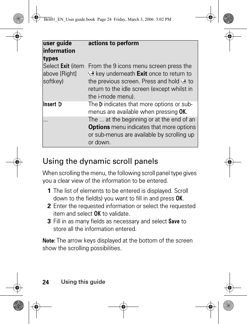 24Using this guideUsing the dynamic scroll panelsWhen scrolling the menu, the following scroll panel type gives you a clear view of the information to be entered.Note: The arrow keys displayed at the bottom of the screen show the scrolling possibilities.Select Exit (item above [Right] softkey)From the 9 icons menu screen press the  key underneath Exit once to return to the previous screen. Press and hold   to return to the idle screen (except whilst in the i-mode menu).Insert The   indicates that more options or sub-menus are available when pressing OK.... The ... at the beginning or at the end of an Options menu indicates that more options or sub-menus are available by scrolling up or down.1The list of elements to be entered is displayed. Scroll down to the field(s) you want to fill in and press OK. 2Enter the requested information or select the requested item and select OK to validate. 3Fill in as many fields as necessary and select Save to store all the information entered.user guide information typesactions to performBrit01_EN_User guide.book  Page 24  Friday, March 3, 2006  3:02 PM