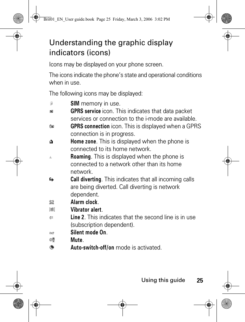 25Using this guideUnderstanding the graphic display indicators (icons)Icons may be displayed on your phone screen. The icons indicate the phone’s state and operational conditions when in use.The following icons may be displayed:SIM memory in use.GPRS service icon. This indicates that data packet services or connection to the i-mode are available.GPRS connection icon. This is displayed when a GPRS connection is in progress.Home zone. This is displayed when the phone is connected to its home network.Roaming. This is displayed when the phone is connected to a network other than its home network.Call diverting. This indicates that all incoming calls are being diverted. Call diverting is network dependent.Alarm clock.Vibrator alert.Line 2. This indicates that the second line is in use (subscription dependent).Silent mode On.Mute.Auto-switch-off/on mode is activated.Brit01_EN_User guide.book  Page 25  Friday, March 3, 2006  3:02 PM