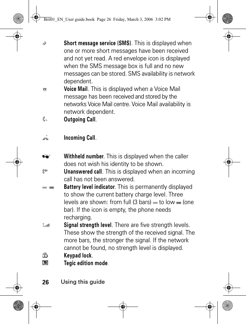26Using this guideShort message service (SMS). This is displayed when one or more short messages have been received and not yet read. A red envelope icon is displayed when the SMS message box is full and no new messages can be stored. SMS availability is network dependent.Voice Mail. This is displayed when a Voice Mail message has been received and stored by the networks Voice Mail centre. Voice Mail availability is network dependent.Outgoing Call.Incoming Call. Withheld number. This is displayed when the caller does not wish his identity to be shown.Unanswered call. This is displayed when an incoming call has not been answered.Battery level indicator. This is permanently displayed to show the current battery charge level. Three levels are shown: from full (3 bars)   to low   (one bar). If the icon is empty, the phone needs recharging.Signal strength level. There are five strength levels. These show the strength of the received signal. The more bars, the stronger the signal. If the network cannot be found, no strength level is displayed.Keypad lock.Tegic edition mode.Brit01_EN_User guide.book  Page 26  Friday, March 3, 2006  3:02 PM