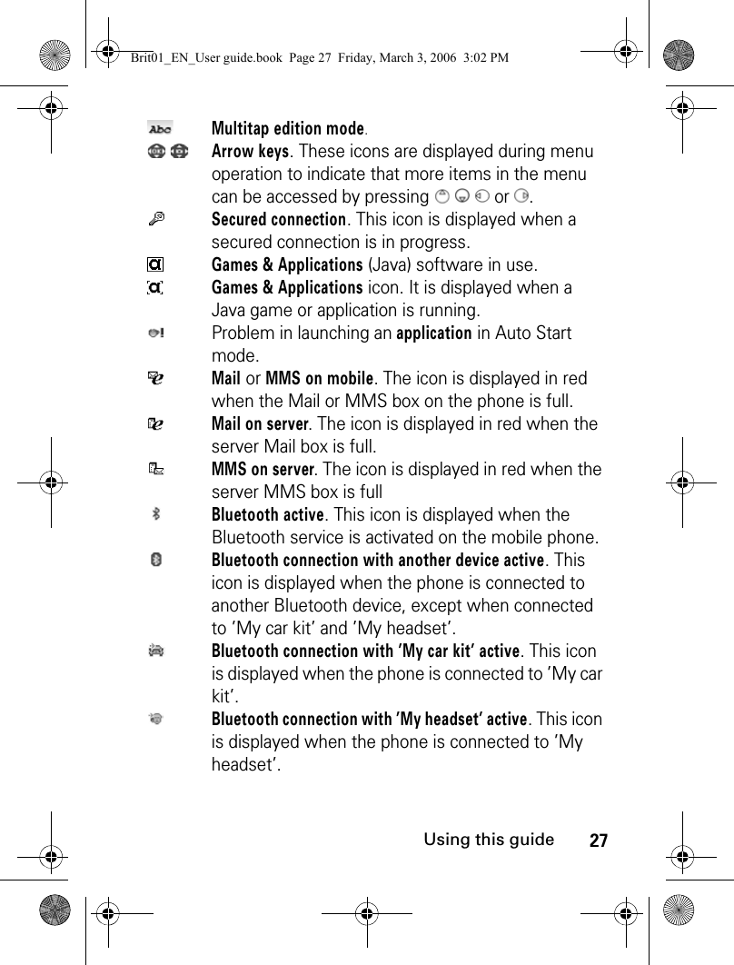 27Using this guideMultitap edition mode. Arrow keys. These icons are displayed during menu operation to indicate that more items in the menu can be accessed by pressing      or . Secured connection. This icon is displayed when a secured connection is in progress.Games &amp; Applications (Java) software in use.Games &amp; Applications icon. It is displayed when a Java game or application is running.Problem in launching an application in Auto Start mode.Mail or MMS on mobile. The icon is displayed in red when the Mail or MMS box on the phone is full.Mail on server. The icon is displayed in red when the server Mail box is full.MMS on server. The icon is displayed in red when the server MMS box is fullBluetooth active. This icon is displayed when the Bluetooth service is activated on the mobile phone.Bluetooth connection with another device active. This icon is displayed when the phone is connected to another Bluetooth device, except when connected to ’My car kit’ and ’My headset’.Bluetooth connection with ’My car kit’ active. This icon is displayed when the phone is connected to ’My car kit’.Bluetooth connection with ’My headset’ active. This icon is displayed when the phone is connected to ’My headset’.Brit01_EN_User guide.book  Page 27  Friday, March 3, 2006  3:02 PM