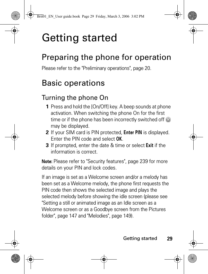 29Getting startedGetting startedPreparing the phone for operationPlease refer to the &quot;Preliminary operations&quot;, page 20.Basic operationsTurning the phone OnNote: Please refer to &quot;Security features&quot;, page 239 for more details on your PIN and lock codes.If an image is set as a Welcome screen and/or a melody has been set as a Welcome melody, the phone first requests the PIN code then shows the selected image and plays the selected melody before showing the idle screen (please see &quot;Setting a still or animated image as an Idle screen as a Welcome screen or as a Goodbye screen from the Pictures folder&quot;, page 147 and &quot;Melodies&quot;, page 149).1Press and hold the [On/Off] key. A beep sounds at phone activation. When switching the phone On for the first time or if the phone has been incorrectly switched off   may be displayed.2If your SIM card is PIN protected, Enter PIN is displayed. Enter the PIN code and select OK.3If prompted, enter the date &amp; time or select Exit if the information is correct.Brit01_EN_User guide.book  Page 29  Friday, March 3, 2006  3:02 PM