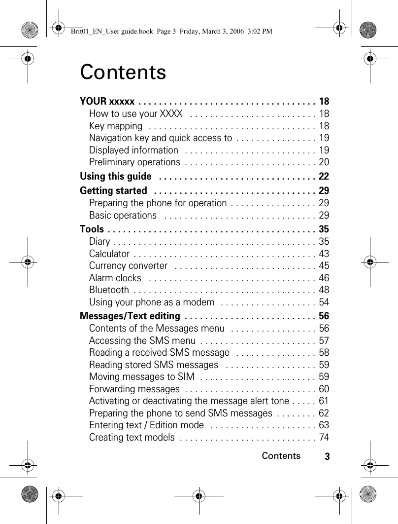 3ContentsContentsYOUR xxxxx  . . . . . . . . . . . . . . . . . . . . . . . . . . . . . . . . . . . 18How to use your XXXX   . . . . . . . . . . . . . . . . . . . . . . . . . 18Key mapping  . . . . . . . . . . . . . . . . . . . . . . . . . . . . . . . . . 18Navigation key and quick access to  . . . . . . . . . . . . . . . . 19Displayed information   . . . . . . . . . . . . . . . . . . . . . . . . . . 19Preliminary operations  . . . . . . . . . . . . . . . . . . . . . . . . . . 20Using this guide   . . . . . . . . . . . . . . . . . . . . . . . . . . . . . . . 22Getting started   . . . . . . . . . . . . . . . . . . . . . . . . . . . . . . . . 29Preparing the phone for operation  . . . . . . . . . . . . . . . . . 29Basic operations   . . . . . . . . . . . . . . . . . . . . . . . . . . . . . . 29Tools  . . . . . . . . . . . . . . . . . . . . . . . . . . . . . . . . . . . . . . . . . 35Diary . . . . . . . . . . . . . . . . . . . . . . . . . . . . . . . . . . . . . . . . 35Calculator  . . . . . . . . . . . . . . . . . . . . . . . . . . . . . . . . . . . . 43Currency converter   . . . . . . . . . . . . . . . . . . . . . . . . . . . . 45Alarm clocks   . . . . . . . . . . . . . . . . . . . . . . . . . . . . . . . . . 46Bluetooth  . . . . . . . . . . . . . . . . . . . . . . . . . . . . . . . . . . . . 48Using your phone as a modem  . . . . . . . . . . . . . . . . . . . 54Messages/Text editing  . . . . . . . . . . . . . . . . . . . . . . . . . . 56Contents of the Messages menu  . . . . . . . . . . . . . . . . . 56Accessing the SMS menu  . . . . . . . . . . . . . . . . . . . . . . . 57Reading a received SMS message  . . . . . . . . . . . . . . . . 58Reading stored SMS messages   . . . . . . . . . . . . . . . . . .  59Moving messages to SIM  . . . . . . . . . . . . . . . . . . . . . . . 59Forwarding messages  . . . . . . . . . . . . . . . . . . . . . . . . . . 60Activating or deactivating the message alert tone . . . . .  61Preparing the phone to send SMS messages  . . . . . . . . 62Entering text / Edition mode   . . . . . . . . . . . . . . . . . . . . . 63Creating text models  . . . . . . . . . . . . . . . . . . . . . . . . . . . 74Brit01_EN_User guide.book  Page 3  Friday, March 3, 2006  3:02 PM