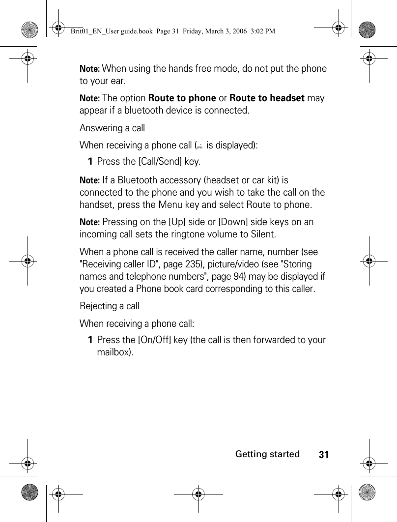 31Getting startedNote: When using the hands free mode, do not put the phone to your ear.Note: The option Route to phone or Route to headset may appear if a bluetooth device is connected.Answering a callWhen receiving a phone call (  is displayed):Note: If a Bluetooth accessory (headset or car kit) is connected to the phone and you wish to take the call on the handset, press the Menu key and select Route to phone.Note: Pressing on the [Up] side or [Down] side keys on an incoming call sets the ringtone volume to Silent.When a phone call is received the caller name, number (see &quot;Receiving caller ID&quot;, page 235), picture/video (see &quot;Storing names and telephone numbers&quot;, page 94) may be displayed if you created a Phone book card corresponding to this caller.Rejecting a callWhen receiving a phone call:1Press the [Call/Send] key.1Press the [On/Off] key (the call is then forwarded to your mailbox).Brit01_EN_User guide.book  Page 31  Friday, March 3, 2006  3:02 PM