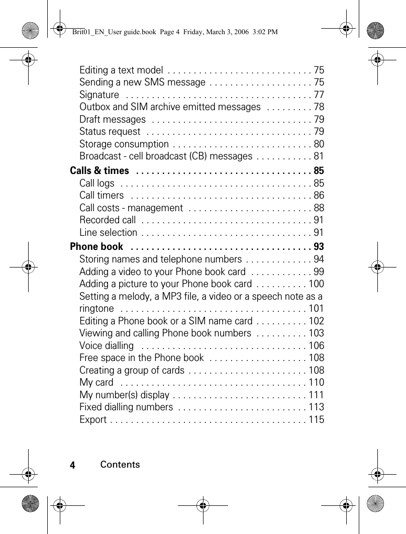 4ContentsEditing a text model  . . . . . . . . . . . . . . . . . . . . . . . . . . . . 75Sending a new SMS message  . . . . . . . . . . . . . . . . . . . . 75Signature   . . . . . . . . . . . . . . . . . . . . . . . . . . . . . . . . . . . . 77Outbox and SIM archive emitted messages  . . . . . . . . . 78Draft messages  . . . . . . . . . . . . . . . . . . . . . . . . . . . . . . . 79Status request  . . . . . . . . . . . . . . . . . . . . . . . . . . . . . . . . 79Storage consumption  . . . . . . . . . . . . . . . . . . . . . . . . . . . 80Broadcast - cell broadcast (CB) messages  . . . . . . . . . . . 81Calls &amp; times   . . . . . . . . . . . . . . . . . . . . . . . . . . . . . . . . . . 85Call logs  . . . . . . . . . . . . . . . . . . . . . . . . . . . . . . . . . . . . . 85Call timers   . . . . . . . . . . . . . . . . . . . . . . . . . . . . . . . . . . . 86Call costs - management  . . . . . . . . . . . . . . . . . . . . . . . . 88Recorded call  . . . . . . . . . . . . . . . . . . . . . . . . . . . . . . . . . 91Line selection  . . . . . . . . . . . . . . . . . . . . . . . . . . . . . . . . . 91Phone book   . . . . . . . . . . . . . . . . . . . . . . . . . . . . . . . . . . . 93Storing names and telephone numbers  . . . . . . . . . . . . . 94Adding a video to your Phone book card  . . . . . . . . . . . . 99Adding a picture to your Phone book card  . . . . . . . . . . 100Setting a melody, a MP3 file, a video or a speech note as a ringtone   . . . . . . . . . . . . . . . . . . . . . . . . . . . . . . . . . . . . 101Editing a Phone book or a SIM name card  . . . . . . . . . . 102Viewing and calling Phone book numbers  . . . . . . . . . . 103Voice dialling   . . . . . . . . . . . . . . . . . . . . . . . . . . . . . . . . 106Free space in the Phone book  . . . . . . . . . . . . . . . . . . . 108Creating a group of cards . . . . . . . . . . . . . . . . . . . . . . . 108My card   . . . . . . . . . . . . . . . . . . . . . . . . . . . . . . . . . . . . 110My number(s) display . . . . . . . . . . . . . . . . . . . . . . . . . . 111Fixed dialling numbers  . . . . . . . . . . . . . . . . . . . . . . . . . 113Export . . . . . . . . . . . . . . . . . . . . . . . . . . . . . . . . . . . . . . 115Brit01_EN_User guide.book  Page 4  Friday, March 3, 2006  3:02 PM