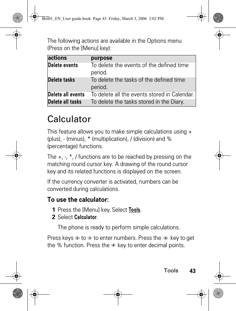 43ToolsThe following actions are available in the Options menu (Press on the [Menu] key):CalculatorThis feature allows you to make simple calculations using + (plus), - (minus), * (multiplication), / (division) and % (percentage) functions.The +, -, *, / functions are to be reached by pressing on the matching round cursor key. A drawing of the round cursor key and its related functions is displayed on the screen.If the currency converter is activated, numbers can be converted during calculations.To use the calculator:Press keys   to   to enter numbers. Press the   key to get the % function. Press the   key to enter decimal points. actions purposeDelete eventsTo delete the events of the defined time period.Delete tasksTo delete the tasks of the defined time period.Delete all eventsTo delete all the events stored in Calendar.Delete all tasksTo delete the tasks stored in the Diary.1Press the [Menu] key. Select Tools.2Select Calculator.The phone is ready to perform simple calculations.Brit01_EN_User guide.book  Page 43  Friday, March 3, 2006  3:02 PM