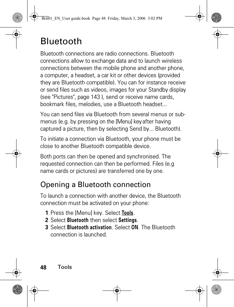 48ToolsBluetoothBluetooth connections are radio connections. Bluetooth connections allow to exchange data and to launch wireless connections between the mobile phone and another phone, a computer, a headset, a car kit or other devices (provided they are Bluetooth compatible). You can for instance receive or send files such as videos, images for your Standby display (see &quot;Pictures&quot;, page 143 ), send or receive name cards, bookmark files, melodies, use a Bluetooth headset...You can send files via Bluetooth from several menus or sub-menus (e.g. by pressing on the [Menu] key after having captured a picture, then by selecting Send by... Bluetooth).To initiate a connection via Bluetooth, your phone must be close to another Bluetooth compatible device.Both ports can then be opened and synchronised. The requested connection can then be performed. Files (e.g name cards or pictures) are transferred one by one.Opening a Bluetooth connectionTo launch a connection with another device, the Bluetooth connection must be activated on your phone:1Press the [Menu] key. Select Tools.2Select Bluetooth then select Settings.3Select Bluetooth activation. Select ON. The Bluetooth connection is launched.Brit01_EN_User guide.book  Page 48  Friday, March 3, 2006  3:02 PM