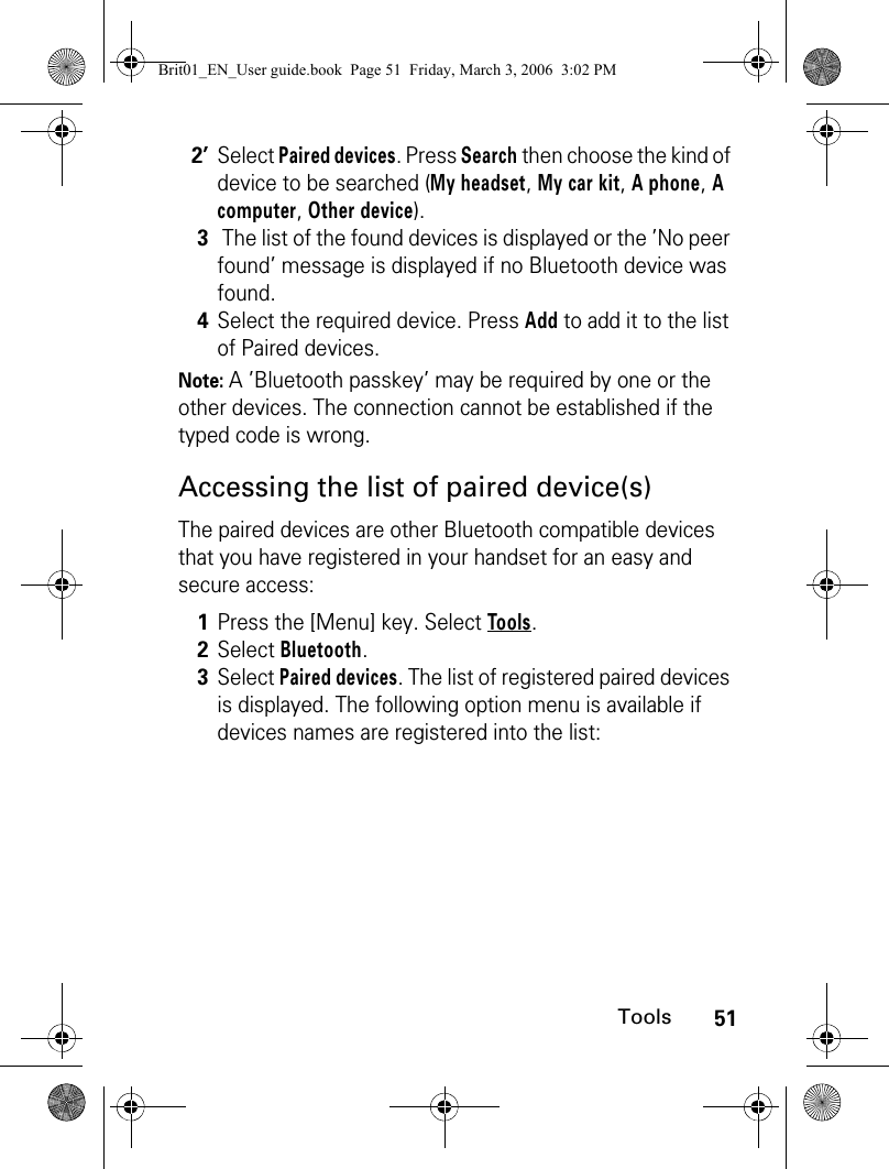 51ToolsNote: A ’Bluetooth passkey’ may be required by one or the other devices. The connection cannot be established if the typed code is wrong.Accessing the list of paired device(s)The paired devices are other Bluetooth compatible devices that you have registered in your handset for an easy and secure access:2’Select Paired devices. Press Search then choose the kind of device to be searched (My headset, My car kit, A phone, A computer, Other device).3 The list of the found devices is displayed or the ’No peer found’ message is displayed if no Bluetooth device was found.4Select the required device. Press Add to add it to the list of Paired devices.1Press the [Menu] key. Select Tools.2Select Bluetooth.3Select Paired devices. The list of registered paired devices is displayed. The following option menu is available if devices names are registered into the list:Brit01_EN_User guide.book  Page 51  Friday, March 3, 2006  3:02 PM