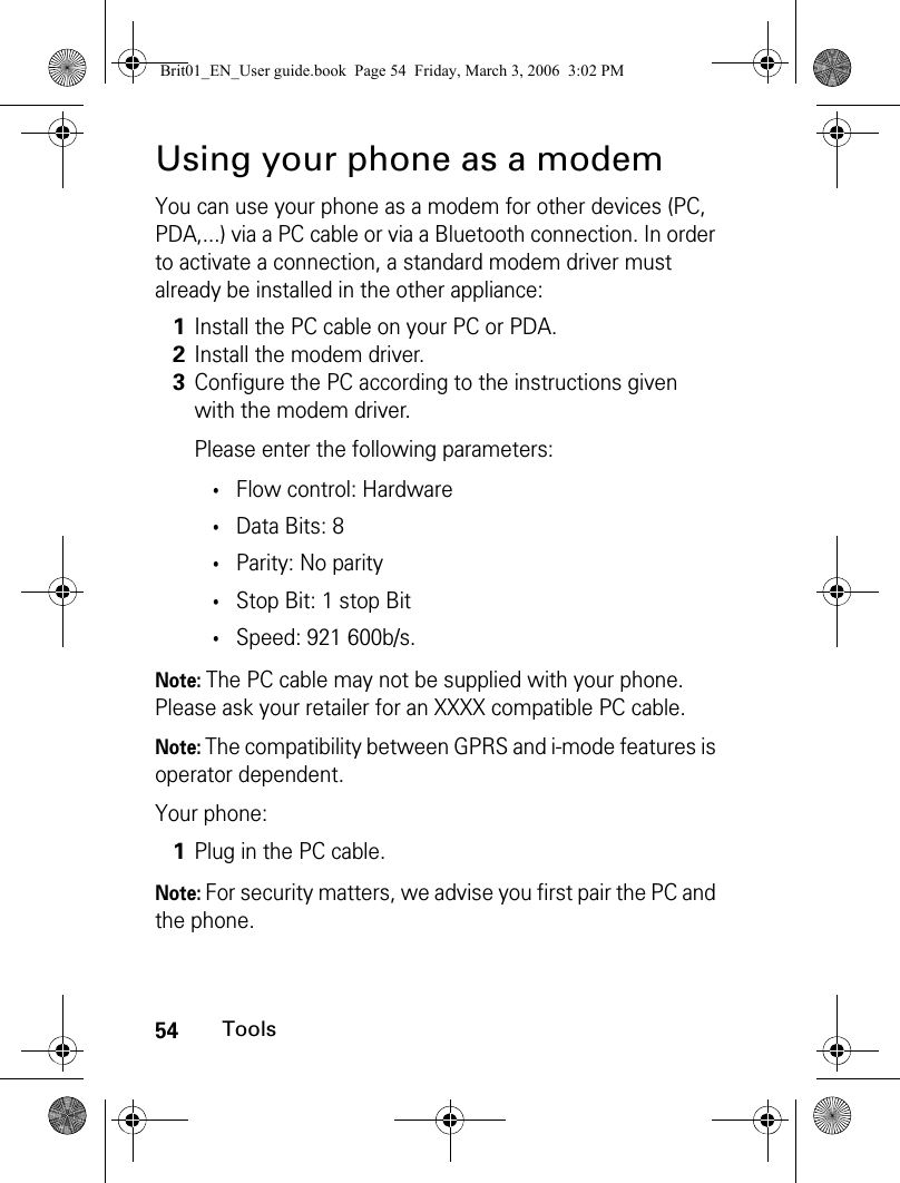 54ToolsUsing your phone as a modemYou can use your phone as a modem for other devices (PC, PDA,...) via a PC cable or via a Bluetooth connection. In order to activate a connection, a standard modem driver must already be installed in the other appliance: Note: The PC cable may not be supplied with your phone. Please ask your retailer for an XXXX compatible PC cable.Note: The compatibility between GPRS and i-mode features is operator dependent.Your phone:Note: For security matters, we advise you first pair the PC and the phone.1Install the PC cable on your PC or PDA.2Install the modem driver.3Configure the PC according to the instructions given with the modem driver.Please enter the following parameters:•Flow control: Hardware•Data Bits: 8•Parity: No parity•Stop Bit: 1 stop Bit•Speed: 921 600b/s.1Plug in the PC cable.Brit01_EN_User guide.book  Page 54  Friday, March 3, 2006  3:02 PM