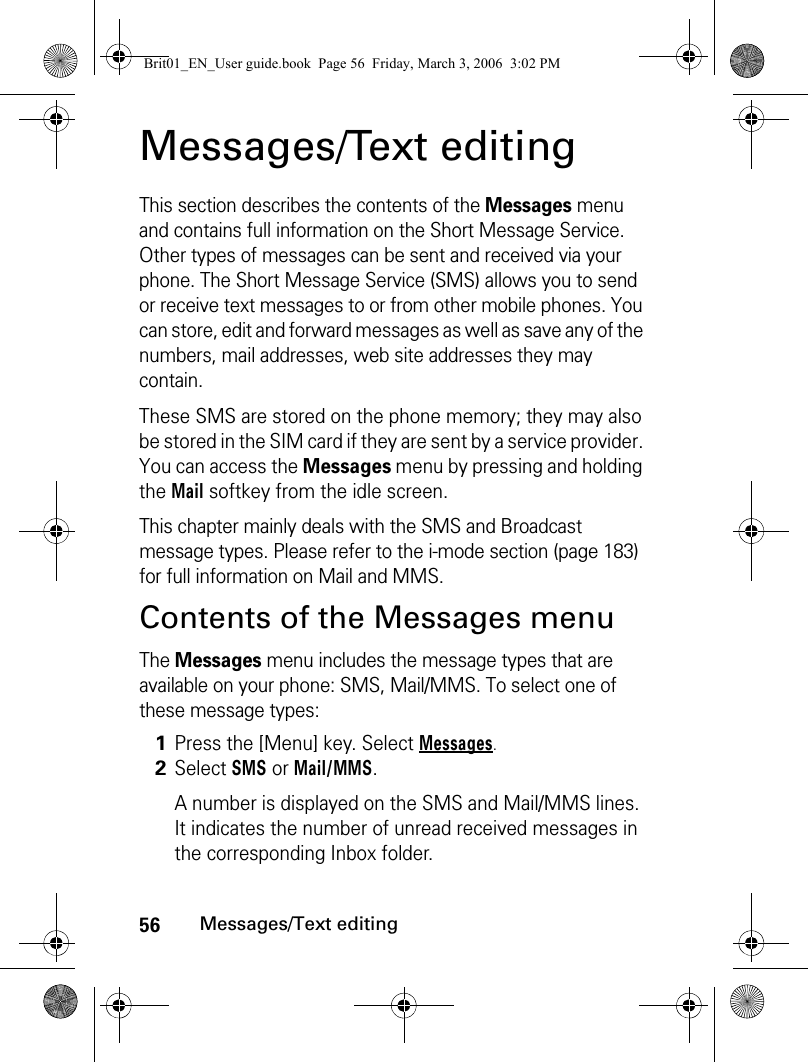 56Messages/Text editingMessages/Text editingThis section describes the contents of the Messages menu and contains full information on the Short Message Service. Other types of messages can be sent and received via your phone. The Short Message Service (SMS) allows you to send or receive text messages to or from other mobile phones. You can store, edit and forward messages as well as save any of the numbers, mail addresses, web site addresses they may contain.These SMS are stored on the phone memory; they may also be stored in the SIM card if they are sent by a service provider. You can access the Messages menu by pressing and holding the Mail softkey from the idle screen.This chapter mainly deals with the SMS and Broadcast message types. Please refer to the i-mode section (page 183) for full information on Mail and MMS.Contents of the Messages menuThe Messages menu includes the message types that are available on your phone: SMS, Mail/MMS. To select one of these message types:1Press the [Menu] key. Select Messages.2Select SMS or Mail/MMS.A number is displayed on the SMS and Mail/MMS lines. It indicates the number of unread received messages in the corresponding Inbox folder.Brit01_EN_User guide.book  Page 56  Friday, March 3, 2006  3:02 PM