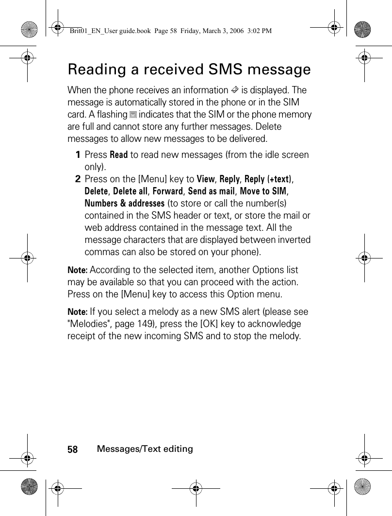 58Messages/Text editingReading a received SMS messageWhen the phone receives an information   is displayed. The message is automatically stored in the phone or in the SIM card. A flashing   indicates that the SIM or the phone memory are full and cannot store any further messages. Delete messages to allow new messages to be delivered.Note: According to the selected item, another Options list may be available so that you can proceed with the action. Press on the [Menu] key to access this Option menu.Note: If you select a melody as a new SMS alert (please see &quot;Melodies&quot;, page 149), press the [OK] key to acknowledge receipt of the new incoming SMS and to stop the melody.1Press Read to read new messages (from the idle screen only).2Press on the [Menu] key to View, Reply, Reply (+text), Delete, Delete all, Forward, Send as mail, Move to SIM, Numbers &amp; addresses (to store or call the number(s) contained in the SMS header or text, or store the mail or web address contained in the message text. All the message characters that are displayed between inverted commas can also be stored on your phone).Brit01_EN_User guide.book  Page 58  Friday, March 3, 2006  3:02 PM