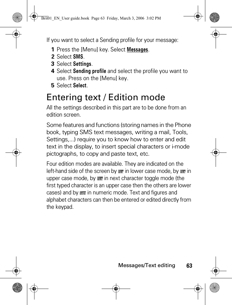 63Messages/Text editingIf you want to select a Sending profile for your message:Entering text / Edition modeAll the settings described in this part are to be done from an edition screen.Some features and functions (storing names in the Phone book, typing SMS text messages, writing a mail, Tools, Settings,...) require you to know how to enter and edit text in the display, to insert special characters or i-mode pictographs, to copy and paste text, etc.Four edition modes are available. They are indicated on the left-hand side of the screen by   in lower case mode, by   in upper case mode, by   in next character toggle mode (the first typed character is an upper case then the others are lower cases) and by   in numeric mode. Text and figures and alphabet characters can then be entered or edited directly from the keypad.1Press the [Menu] key. Select Messages.2Select SMS.3Select Settings. 4Select Sending profile and select the profile you want to use. Press on the [Menu] key.5Select Select.Brit01_EN_User guide.book  Page 63  Friday, March 3, 2006  3:02 PM