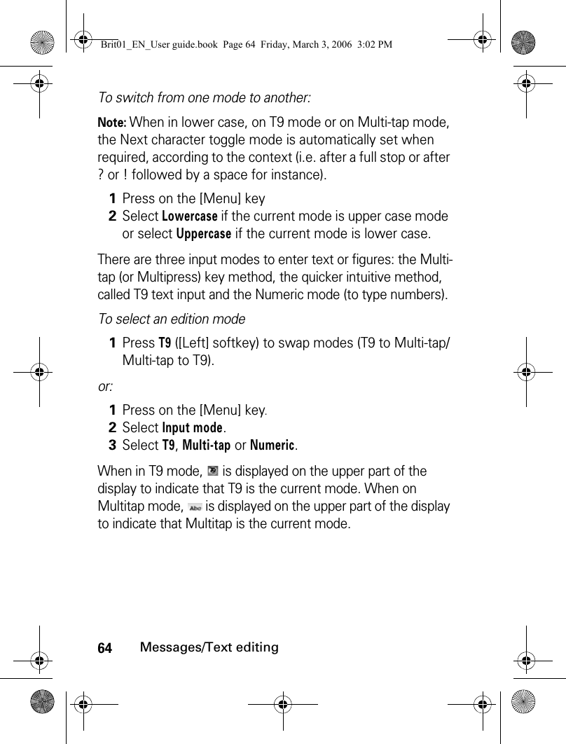 64Messages/Text editingTo switch from one mode to another:Note: When in lower case, on T9 mode or on Multi-tap mode, the Next character toggle mode is automatically set when required, according to the context (i.e. after a full stop or after ? or ! followed by a space for instance).There are three input modes to enter text or figures: the Multi-tap (or Multipress) key method, the quicker intuitive method, called T9 text input and the Numeric mode (to type numbers).To select an edition modeor: When in T9 mode,   is displayed on the upper part of the display to indicate that T9 is the current mode. When on Multitap mode,   is displayed on the upper part of the display to indicate that Multitap is the current mode. 1Press on the [Menu] key2Select Lowercase if the current mode is upper case mode or select Uppercase if the current mode is lower case.1Press T9 ([Left] softkey) to swap modes (T9 to Multi-tap/Multi-tap to T9).1Press on the [Menu] key.2Select Input mode.3Select T9, Multi-tap or Numeric.Brit01_EN_User guide.book  Page 64  Friday, March 3, 2006  3:02 PM