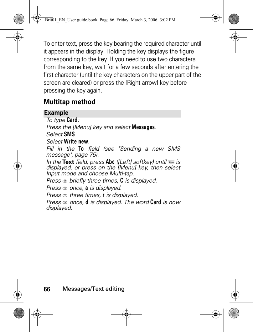 66Messages/Text editingTo enter text, press the key bearing the required character until it appears in the display. Holding the key displays the figure corresponding to the key. If you need to use two characters from the same key, wait for a few seconds after entering the first character (until the key characters on the upper part of the screen are cleared) or press the [Right arrow] key before pressing the key again.Multitap methodExampleTo type Card:Press the [Menu] key and select Messages.Select SMS.Select Write new.Fill in the To field (see &quot;Sending a new SMSmessage&quot;, page 75).In the Text field, press Abc ([Left] softkey) until   isdisplayed, or press on the [Menu] key, then selectInput mode and choose Multi-tap. Press   briefly three times, C is displayed.Press  once, a is displayed.Press  three times, r is displayed.Press  once, d is displayed. The word Card is nowdisplayed.Brit01_EN_User guide.book  Page 66  Friday, March 3, 2006  3:02 PM