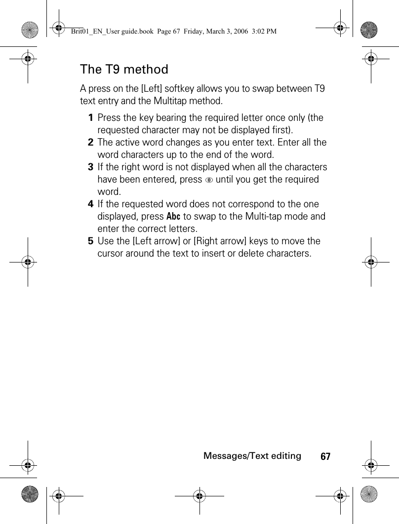 67Messages/Text editingThe T9 methodA press on the [Left] softkey allows you to swap between T9 text entry and the Multitap method.1Press the key bearing the required letter once only (the requested character may not be displayed first).2The active word changes as you enter text. Enter all the word characters up to the end of the word.3If the right word is not displayed when all the characters have been entered, press   until you get the required word.4If the requested word does not correspond to the one displayed, press Abc to swap to the Multi-tap mode and enter the correct letters.5Use the [Left arrow] or [Right arrow] keys to move the cursor around the text to insert or delete characters.Brit01_EN_User guide.book  Page 67  Friday, March 3, 2006  3:02 PM