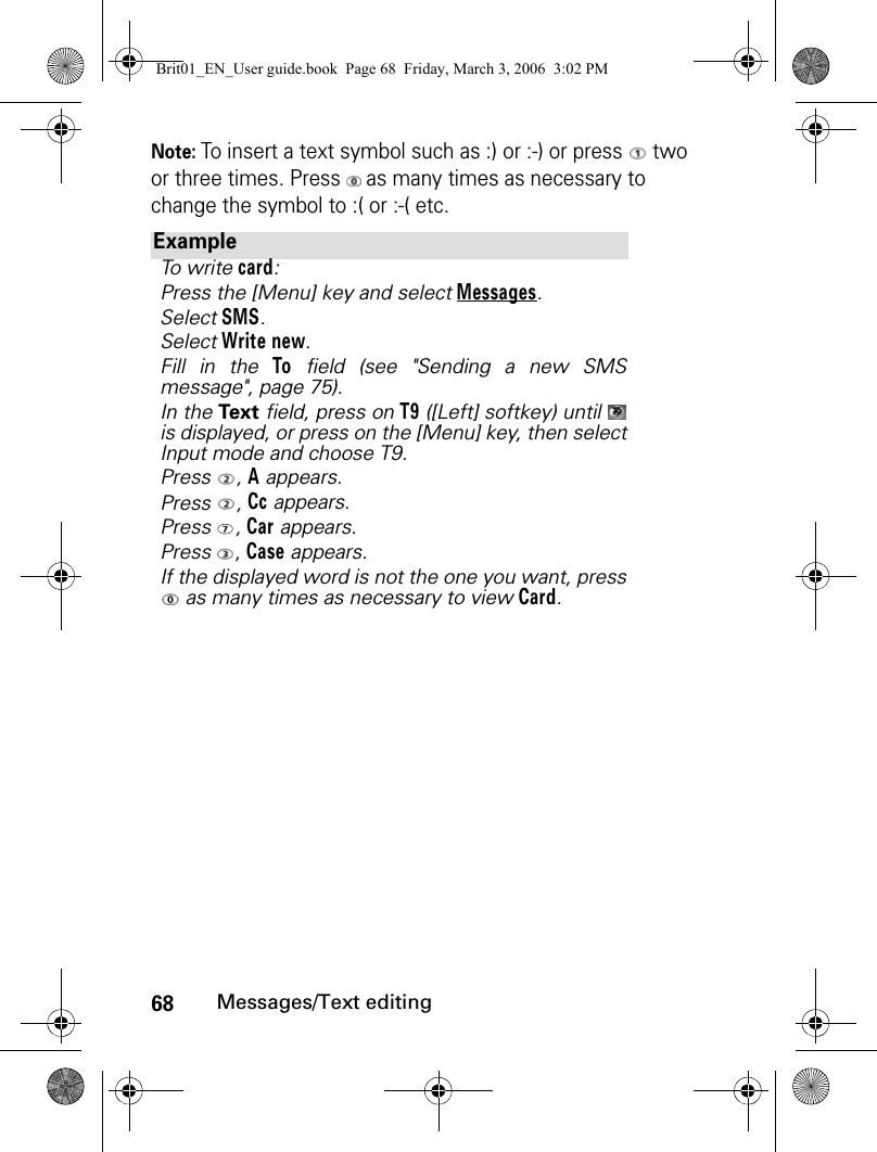 68Messages/Text editingNote: To insert a text symbol such as :) or :-) or press   two or three times. Press   as many times as necessary to change the symbol to :( or :-( etc.ExampleTo write card:Press the [Menu] key and select Messages.Select SMS.Select Write new.Fill in the To field (see &quot;Sending a new SMSmessage&quot;, page 75).In the Text field, press on T9 ([Left] softkey) until is displayed, or press on the [Menu] key, then selectInput mode and choose T9.Press , A appears.Press , Cc appears.Press , Car appears.Press , Case appears.If the displayed word is not the one you want, press as many times as necessary to view Card.Brit01_EN_User guide.book  Page 68  Friday, March 3, 2006  3:02 PM