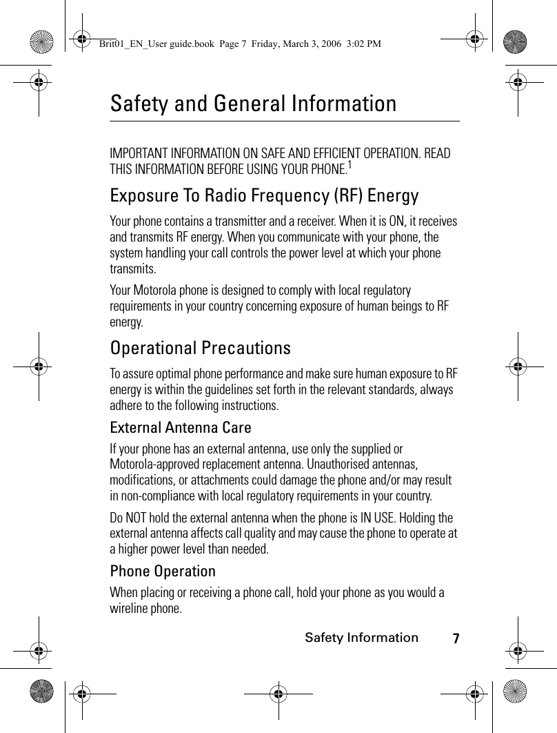 7Safety InformationSafety and General InformationSafety InformationIMPORTANT INFORMATION ON SAFE AND EFFICIENT OPERATION. READ THIS INFORMATION BEFORE USING YOUR PHONE.1Exposure To Radio Frequency (RF) EnergyYour phone contains a transmitter and a receiver. When it is ON, it receives and transmits RF energy. When you communicate with your phone, the system handling your call controls the power level at which your phone transmits.Your Motorola phone is designed to comply with local regulatory requirements in your country concerning exposure of human beings to RF energy.Operational PrecautionsTo assure optimal phone performance and make sure human exposure to RF energy is within the guidelines set forth in the relevant standards, always adhere to the following instructions.External Antenna CareIf your phone has an external antenna, use only the supplied or Motorola-approved replacement antenna. Unauthorised antennas, modifications, or attachments could damage the phone and/or may result in non-compliance with local regulatory requirements in your country.Do NOT hold the external antenna when the phone is IN USE. Holding the external antenna affects call quality and may cause the phone to operate at a higher power level than needed.Phone OperationWhen placing or receiving a phone call, hold your phone as you would a wireline phone. Brit01_EN_User guide.book  Page 7  Friday, March 3, 2006  3:02 PM