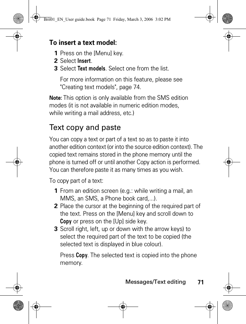 71Messages/Text editingTo insert a text model:Note: This option is only available from the SMS edition modes (it is not available in numeric edition modes, while writing a mail address, etc.)Text copy and pasteYou can copy a text or part of a text so as to paste it into another edition context (or into the source edition context). The copied text remains stored in the phone memory until the phone is turned off or until another Copy action is performed. You can therefore paste it as many times as you wish.To copy part of a text:1Press on the [Menu] key.2Select Insert.3Select Text models. Select one from the list.For more information on this feature, please see &quot;Creating text models&quot;, page 74.1From an edition screen (e.g.: while writing a mail, an MMS, an SMS, a Phone book card,...).2Place the cursor at the beginning of the required part of the text. Press on the [Menu] key and scroll down to Copy or press on the [Up] side key.3Scroll right, left, up or down with the arrow keys) to select the required part of the text to be copied (the selected text is displayed in blue colour).Press Copy. The selected text is copied into the phone memory.Brit01_EN_User guide.book  Page 71  Friday, March 3, 2006  3:02 PM